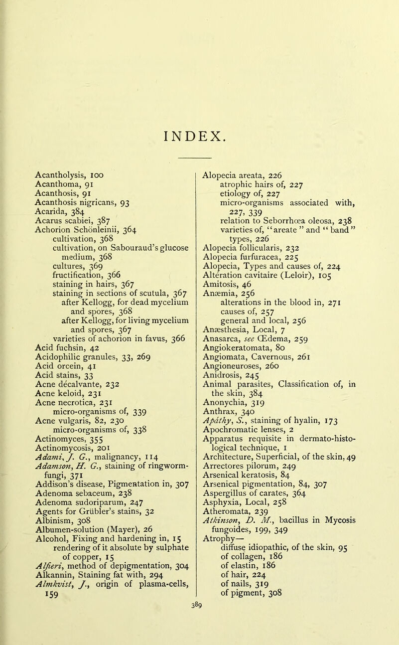 INDEX. Acantholysis, loo Acanthoma, 91 Acanthosis, 91 Acanthosis nigricans, 93 Acarida, 384 Acarus scabiei, 387 Achorion Schonleinii, 364 cultivation, 368 cultivation, on Sabouraud’s glucose medium, 368 cultures, 369 fructification, 366 staining in hairs, 367 staining in sections of scutula, 367 after Kellogg, for dead mycelium and spores, 368 after Kellogg, for living mycelium and spores, 367 varieties of achorion in favus, 366 Acid fuchsin, 42 Acidophilic granules, 33, 269 Acid orcein, 41 Acid stains, 33 Acne decalvante, 232 Acne keloid, 231 Acne necrotica, 231 micro-organisms of, 339 Acne vulgaris, 82, 230 micro-organisms of, 338 Actinomyces, 355 Actinomycosis, 201 Adami,J. G., malignancy, 114 Adamson, H. G., staining of ringworm- fungi, 371 Addison’s disease, Pigmentation in, 307 Adenoma sebaceum, 238 Adenoma sudoriparum, 247 Agents for Griibler’s stains, 32 Albinism, 308 Albumen-solution (Mayer), 26 Alcohol, Fixing and hardening in, 15 rendering of it absolute by sulphate of copper, 15 Alfieri, method of depigmentation, 304 Alkannin, Staining fat with, 294 Almkvist, J., origin of plasma-cells, 159 Alopecia areata, 226 atrophic hairs of, 227 etiology of, 227 micro-organisms associated with, 227, 339 relation to Seborrhoea oleosa, 238 varieties of, “ areate ” and “ band ” types, 226 Alopecia follicularis, 232 Alopecia furfuracea, 225 Alopecia, Types and causes of, 224 Alteration cavitaire (Leloir), 105 Amitosis, 46 Antemia, 256 alterations in the blood in, 271 causes of, 257 general and local, 256 Anaesthesia, Local, 7 Anasarca, see CEdema, 239 Angiokeratomata, 80 Angiomata, Cavernous, 261 Angioneuroses, 260 Anidrosis, 245 Animal parasites, Classification of, in the skin, 384 Anonychia, 319 Anthrax, 340 Apathy, S., staining of hyalin, 173 Apochromatic lenses, 2 Apparatus requisite in dermato-histo- logical technique, x Architecture, Superficial, of the skin, 49 Arrectores pilorum, 249 Arsenical keratosis, 84 Arsenical pigmentation, 84, 307 Aspergillus of carates, 364 Asphyxia, Local, 258 Atheromata, 239 Atkinson, D. M., bacillus in Mycosis fungoides, 199, 349 Atrophy— diffuse idiopathic, of the skin, 95 of collagen, 186 of elastin, 186 of hair, 224 of nails, 319 of pigment, 308