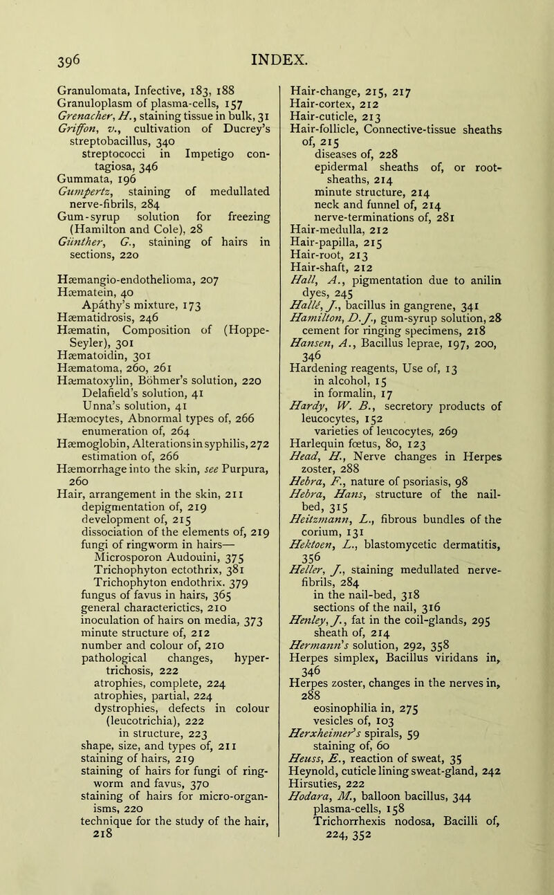 Granulomata, Infective, 183, 188 Granuloplasm of plasma-cells, 157 Grenacher, //., staining tissue in bulk, 31 Griffon, v., cultivation of Ducrey’s streptobacillus, 340 streptococci in Impetigo con- tagiosa, 346 Gummata, 196 Gnmpertz, staining of medullated nerve-fibrils, 284 Gum-syrup solution for freezing (Hamilton and Cole), 28 Giinther, G., staining of hairs in sections, 220 Hsemangio-endothelioma, 207 Hcematein, 40 Apathy’s mixture, 173 Haematidrosis, 246 Htematin, Composition of (Hoppe- Seyler), 301 Haematoidin, 301 Hasmatoma, 260, 261 Ha;matoxylin, Bohmer’s solution, 220 Delafield’s solution, 41 Unna’s solution, 41 Haemocytes, Abnormal types of, 266 enumeration of, 264 Haemoglobin, Alterationsin syphilis, 272 estimation of, 266 Haemorrhage into the skin, see Purpura, 260 Hair, arrangement in the skin, 211 depigmentation of, 219 development of, 215 dissociation of the elements of, 219 fungi of ringworm in hairs— Microsporon Audouini, 375 Trichophyton ectothrix, 381 Trichophyton endothrix. 379 fungus of favus in hairs, 365 general characterictics, 210 inoculation of hairs on media, 373 minute structure of, 212 number and colour of, 210 pathological changes, hyper- trichosis, 222 atrophies, complete, 224 atrophies, partial, 224 dystrophies, defects in colour (leucotrichia), 222 in structure, 223 shape, size, and types of, 211 staining of hairs, 219 staining of hairs for fungi of ring- worm and favus, 370 staining of hairs for micro-organ- isms, 220 technique for the study of the hair, 218 Hair-change, 215, 217 Hair-cortex, 212 Hair-cuticle, 213 Hair-follicle, Connective-tissue sheaths of, 215 diseases of, 228 epidermal sheaths of, or root- sheaths, 214 minute structure, 214 neck and funnel of, 214 nerve-terminations of, 281 Hair-medulla, 212 Hair-papilla, 215 Hair-root, 213 Hair-shaft, 212 Hall, A., pigmentation due to anilin dyes, 245 HalU, bacillus in gangrene, 341 Hamilton, D.J., gum-syrup solution, 28 cement for ringing specimens, 218 Hansen, A., Bacillus leprae, 197, 200, 346 Hardening reagents, Use of, 13 in alcohol, 15 in formalin, 17 Hardy, W. B., secretory products of leucocytes, 152 varieties of leucocytes, 269 Harlequin foetus, 80, 123 Head, H, Nerve changes in Herpes zoster, 288 Hebra, F., nature of psoriasis, 98 Hebra, Hans, structure of the nail- bed, 315 Heitzmann, L., fibrous bundles of the corium, 131 Hektoen, L., blastomycetic dermatitis, 356 Heller, staining medullated nerve- fibrils, 284 in the nail-bed, 318 sections of the nail, 316 Henley, J., fat in the coil-glands, 295 sheath of, 214 Hermann's solution, 292, 358 Herpes simplex, Bacillus viridans in, 346 Herpes zoster, changes in the nerves in, 288 eosinopbilia in, 275 vesicles of, 103 HerxheimeAs spirals, 59 staining of, 60 Heuss, E., reaction of sweat, 35 Heynold, cuticle lining sweat-gland, 242 Hirsuties, 222 Hodara, M., balloon bacillus, 344 plasma-cells, 158 Trichorrhexis nodosa, Bacilli of, 224, 352