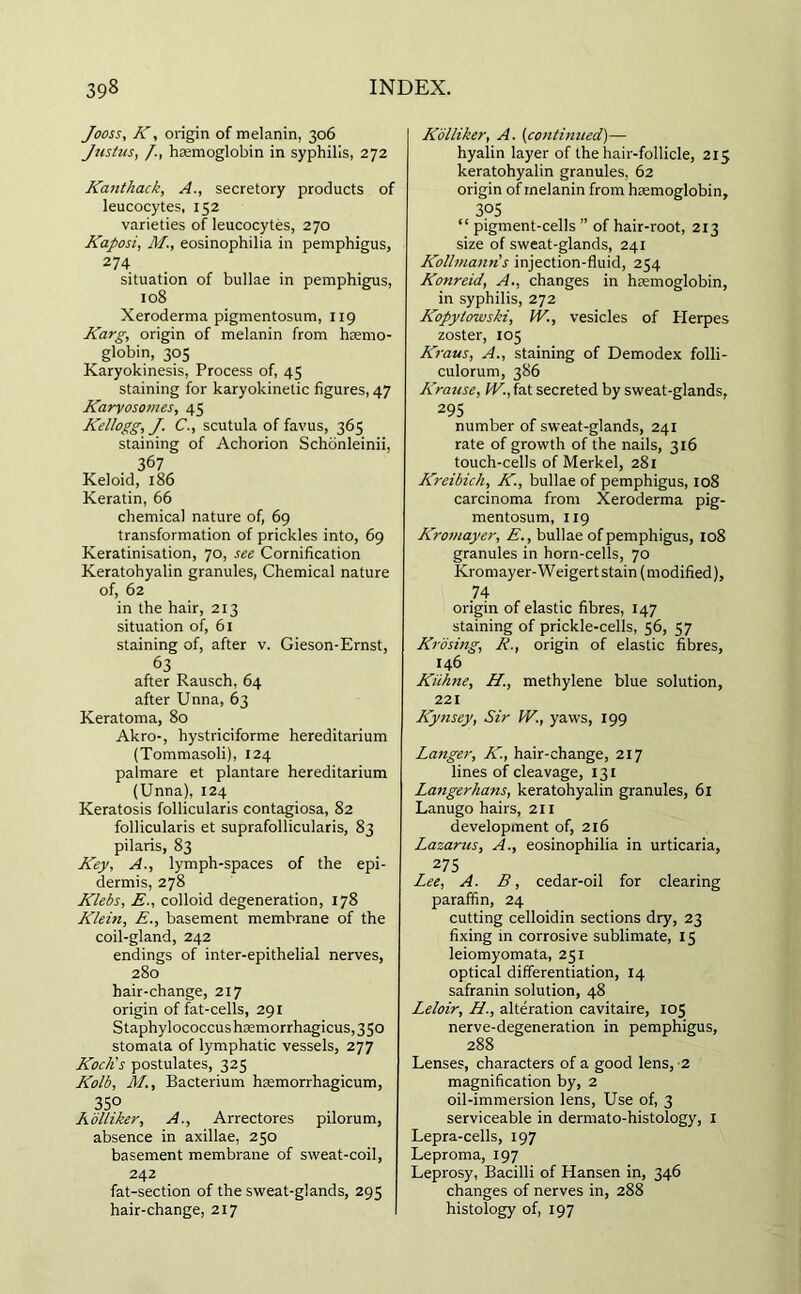 Jooss, K, origin of melanin, 306 Justus, /., haemoglobin in syphilis, 272 Kaiithack, A., secretory products of leucocytes, 152 varieties of leucocytes, 270 Kaposi, M., eosinophilia in pemphigus, 274 situation of bullae in pemphigus, 108 Xeroderma pigmentosum, 119 Karg, origin of melanin from haemo- globin, 305 Karyokinesis, Process of, 45 staining for karyokinetic figures, 47 Karyosomes, 45 Kellogg, J. C., scutula of favus, 365 staining of Achorion Schonleinii, 367 Keloid, 186 Keratin, 66 chemical nature of, 69 transformation of prickles into, 69 Keratinisation, 70, see Cornification Keratohyalin granules, Chemical nature of, 62 in the hair, 213 situation of, 61 staining of, after v. Gieson-Ernst, 63 after Rausch, 64 after Unna, 63 Keratoma, 80 Akro-, hystriciforme hereditarium (Tommasoli), 124 palmare et plantare hereditarium (Unna), 124 Keratosis follicularis contagiosa, 82 follicularis et suprafollicularis, 83 pilaris, 83 Key, A., lymph-spaces of the epi- dermis, 278 Klebs, E., colloid degeneration, 178 Klein, E., basement membrane of the coil-gland, 242 endings of inter-epithelial nerves, 280 hair-change, 217 origin of fat-cells, 291 Staphylococcushaemorrhagicus,3So stomata of lymphatic vessels, 277 Koch's postulates, 325 Kolb, M., Bacterium haemorrhagicum, 35° Eolliker, A., Arrectores pilorum, absence in axillae, 250 basement membrane of sweat-coil, 242 fat-section of the sweat-glands, 295 hair-change, 217 Kolliker, A. (continued)— hyalin layer of the hair-follicle, 215 keratohyalin granules, 62 origin of melanin from haemoglobin, 3?5 “ pigment-cells ” of hair-root, 213 size of sweat-glands, 241 Kollmann's injection-fluid, 254 Konreid, A., changes in haemoglobin, in syphilis, 272 Kopytowski, IV., vesicles of Herpes zoster, 105 Kraus, A., staining of Demodex folli- culorum, 386 Kratise, IV., fat secreted by sweat-glands, 295 number of sweat-glands, 241 rate of growth of the nails, 316 touch-cells of Merkel, 281 Kreibich, K., bullae of pemphigus, 108 carcinoma from Xeroderma pig- mentosum, 119 Kromayer, E., bullae of pemphigus, 108 granules in horn-cells, 70 Kromayer-Weigert stain (modified), 74- origin of elastic fibres, 147 staining of prickle-cells, 56, 57 Krosing, E., origin of elastic fibres, 146 Kiihne, H., methylene blue solution, 221 Kynsey, Sir IV., yaws, 199 Langer, K, hair-change, 217 lines of cleavage, 131 Langerhans, keratohyalin granules, 61 Lanugo hairs, 211 development of, 216 Lazarus, A., eosinophilia in urticaria, 275 Lee, A. B, cedar-oil for clearing paraffin, 24 cutting celloidin sections dry, 23 fixing in corrosive sublimate, 15 leiomyomata, 251 optical differentiation, 14 safranin solution, 48 Leloir, H., alteration cavitaire, 105 nerve-degeneration in pemphigus, 288 Lenses, characters of a good lens, 2 magnification by, 2 oil-immersion lens, Use of, 3 serviceable in dermato-histology, 1 Lepra-cells, 197 Leproma, 197 Leprosy, Bacilli of Hansen in, 346 changes of nerves in, 288 histology of, 197