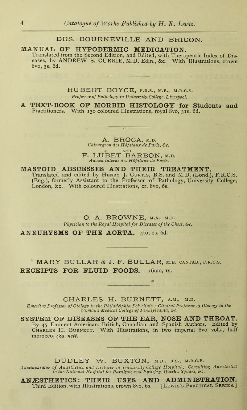 DRS. BOURNEVILLE AND BRICON. MANUAL OF HYPODERMIC MEDICATION. Translated from the Second Edition, and Edited, with Therapeutic Index of Dis- eases, by ANDREW S. CURRIE, M.D. Edin., &c. With Illustrations, crown 8vo, 3s. 6d. RUBERT BOYCE, f.r.s., m.b., m.r.c.s. Professor of Pathology in University College, Liverpool. A TEXT-BOOK OF MORBID HISTOLOGY for Students and Practitioners. With 130 coloured Illustrations, royal 8vo, 31s. 6d. A. BROCA, m.d. Chirurgeon des Hdpitaux de Paris, &c. AND F. LUBET-BARBON, m.d. Ancien interne des Hopitaux de Paris. MASTOID ABSCESSES AND THEIR TREATMENT. Translated and edited by Henry J. Curtis, B.S. and M.D. (Lond.), F.R.C.S. (Eng.), formerly Assistant to the Professor of Pathology, University College, London, &c. With coloured Illustrations, cr. 8vo, 6s. O. A. BROWNE, m.a., m.d. Physician to the Royal Hospital for Diseases of the Chest, &c. ANEURYSMS OF THE AORTA. 410, 2s. 6d. MARY BULLAR & J. F. BULLAR, m.b. cantab., f.r.c.s. RECEIPTS FOR FLUID FOODS. i6mo, is. CHARLES H. BURNETT, a.m., m.d. Emeritus Professor of Otology in the Philadelphia Polyclinic ; Clinical Professor of Otology m the Woman's Medical College 0/ Pennsylvania, &c. SYSTEM OF DISEASES OF THE EAR, NOSE AND THROAT. By 45 Eminent American, British, Canadian and Spanish Authors. Edited by Charles H. Burnett. With Illustrations, in two imperial 8vo vols., half morocco, 48s. nett. DUDLEY W. BUXTON, m.d., b.s., m.r.c.p. Administrator of Anesthetics and Lecturer in University College Hospital; Consulting Anesthetist to the National Hospital for Paralysis and Epilepsy, Queer's Square, &c. ANAESTHETICS: THEIR USES AND ADMINISTRATION. Third Edition, with Illustrations, crown 8vo, 6s. [Lewis’s Practical Series.]