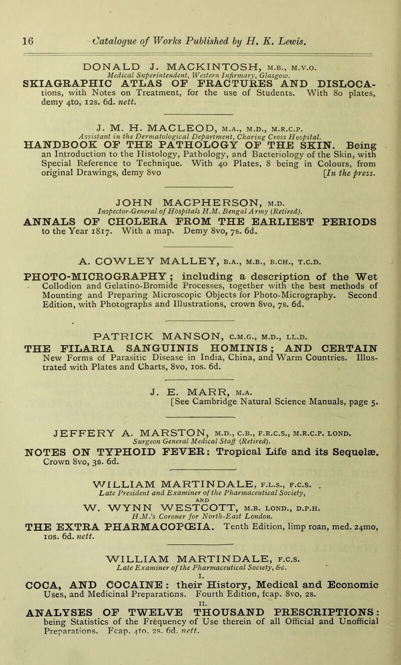 DONALD J. MACKINTOSH, m.b., m.v.o. Medical Superintendent, Western Infirmary, Glasgow. SKIA GRAPHIC ATLAS OP FRACTURES AND DISLOCA- tions, with Notes on Treatment, for the use of Students. With 80 plates, demy 4to, 12s. 6d. nett. J. M. H. MACLEOD, m.a., m.d., m.r.c.p. Assistant in the Dermatological Department, Charing Cross Hospital. HANDBOOK OF THE PATHOLOGY OF THE SKIN. Being an Introduction to the Histology, Pathology, and Bacteriology of the Skin, with Special Reference to Technique. With 40 Plates, 8 being in Colours, from original Drawings, demy 8vo [In the press. JOHN MACPHERSON, m.d. Inspector-General of Hospitals H.M. Bengal Army [Retired). ANNALS OF CHOLERA FROM THE EARLIEST PERIODS to the Year 1817. With a map. Demy 8vo, 7s. 6d. A. COWLEY MALLEY, b.a., m.b., b.ch., t.c.d. PHOTO-MICROGRAPHY ; including a description of the Wet Collodion and Gelatino-Bromide Processes, together with the best methods of Mounting and Preparing Microscopic Objects for Photo-Micrography. Second Edition, with Photographs and Illustrations, crown 8vo, 7s. 6d. PATRICK MANSON, c.m.g., m.d., ll.d. THE FILARIA SANGUINIS HOMINIS; AND CERTAIN New Forms of Parasitic Disease in India, China, and Warm Countries. Illus- trated with Plates and Charts, 8vo, 10s. 6d. J. E. MARR, m.a. [See Cambridge Natural Science Manuals, page 5. JEFFERY A. MARSTON, m.d., c.b., f.r.c.s., m.r.c.p. lond. Surgeon General Medical Staff [Retired). NOTES ON TYPHOID FEVER: Tropical Life and its Sequelae. Crown 8vo, 3s. 6d. WILLIAM MARTINDALE, f.l.s., f.c.s. , Late President and Examiner of the Pharmaceutical Society, AND W. WYNN WESTCOTT, m.b. lond., d.p.h. H.M.'s Coroner for North-East London. THE EXTRA PHARMACOPOEIA. T enth Edition, limp roan, med. 24010, 10s. 6d. nett. WILLIAM MARTINDALE, f.c.s. Late Examiner of the Pharmaceutical Society, &c. X. COCA, AND COCAINE : their History, Medical and Economic Uses, and Medicinal Preparations. Fourth Edition, leap. 8vo, 2s. 11. ANALYSES OF TWELVE THOUSAND PRESCRIPTIONS: being Statistics of the Frequency of Use therein of all Official and Unofficial Preparations. Fcap. ^to. 2R. 6d. nett.