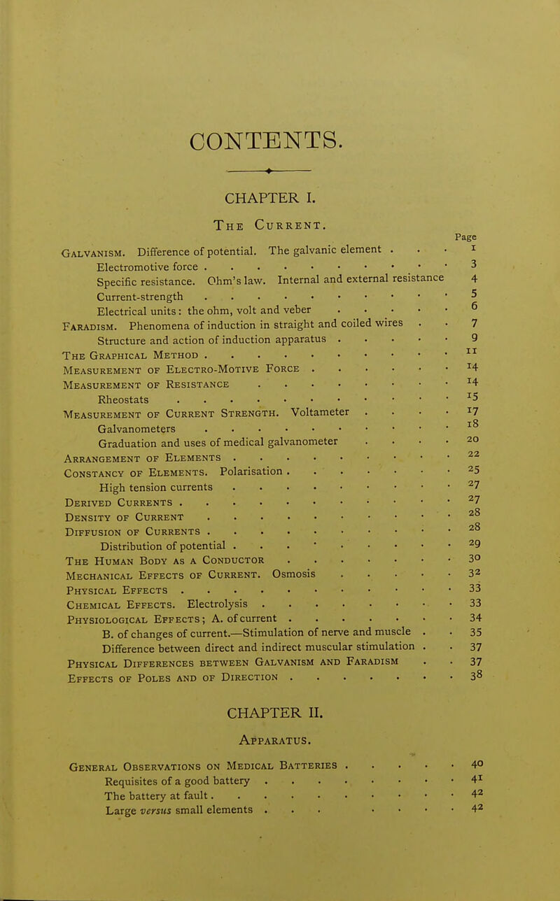 CONTENTS. ♦ CHAPTER I. The Current. Page Galvanism. Difference of potential. The galvanic element . . . i Electromotive force 3 Specific resistance. Ohm's law. Internal and external resistance 4 Current-strength 5 Electrical units: the ohm, volt and veber ^ Faradism. Phenomena of induction in straight and coiled wires . • 7 Structure and action of induction apparatus 9 The Graphical Method Measurement of Electro-Motive Force ^4 Measurement of Resistance ^4 Rheostats ^5 Measurement of Current Strength. Voltameter . . . • 17 Galvanometers Graduation and uses of medical galvanometer .... 20 Arrangement of Elements Constancy of Elements. Polarisation. 25 High tension currents ^7 Derived Currents ^7 Density of Current Diffusion of Currents Distribution of potential ... * 29 The Human Body as a Conductor 3° Mechanical Effects of Current. Osmosis 32 Physical Effects 33 Chemical Effects. Electrolysis -33 Physiological Effects; A. of current 34 B. of changes of current.—Stimulation of nerve and muscle . . 35 Difference between direct and indirect muscular stimulation . . 37 Physical Differences between Galvanism and Faradism . . 37 Effects of Poles and of Direction 3^ CHAPTER II. Apparatus. General Observations on Medical Batteries 4° Requisites of a good battery 4^ The battery at fault 42 Large versus small elements ... .... 42