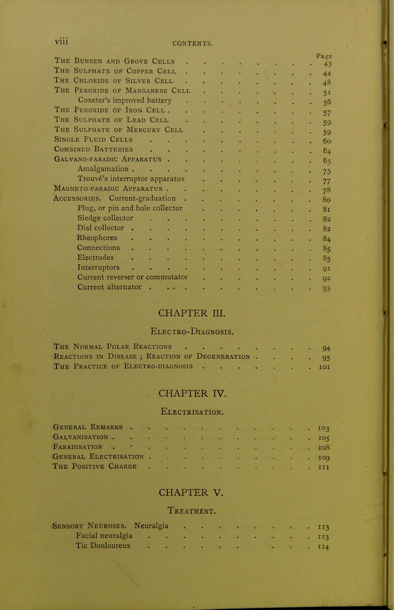 The Bunsen and Grove Cells ^^3 The Sulphate of Copper Cell 44 The Chloride of Silver Cell 48 The Peroxide of Manganese Cell 51 Coxeter's improved battery 55 The Peroxide of Iron- Cell 57 The Sulphate of Lead Cell gg The Sulphate of Mercury Cell Single Fluid Cells 5o Combined Batteries 64 Galvano-faradic Apparatus 6^ Amalgamation Trouve's interrupter apparatus 77 Magneto-faradic Apparatus 78 Accessories. Current-graduation 80 Plug, or pin and hole collector 81 Sledge collector 82 Dial collector 82 Rheophores 84 Connections 85 Electrodes 85 Interrupters . . • gi Current reverser or commutator g2 Current alternator 93 CHAPTER III. Electro-Diagnosis, The Normal Polar Reactions 94 Reactions in Disease ; Reaction of Degeneration • ... 95 The Practice of Electro-diagnosis loi CHAPTER IV. Electrisation. General Remarks 103 Galvanisation 105 Faradisation . • 108 General Electrisation 109 The Positive Charge in CHAPTER V. Treatment. Sensory Neuroses. Neuralgia 113 Facial neuralgia 113 Tic Douloureux ... 114