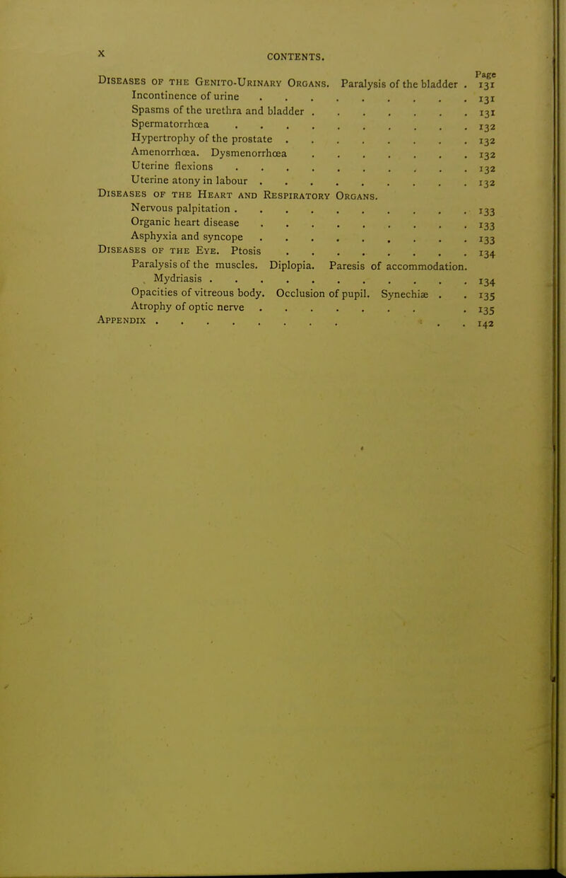 Diseases of the Genito-Urinary Organs. Paralysis of the bladder . 131 Incontinence of urine 131 Spasms of the urethra and bladder 131 Spermatorrhoea 132 Hypertrophy of the prostate 132 Amenorrhcea. Dysmenorrhcea 132 Uterine flexions 132 Uterine atony in labour 132 Diseases of the Heart and Respiratory Organs. Nervous palpitation 133 Organic heart disease 133 Asphyxia and syncope 133 Diseases of the Eye. Ptosis 134 Paralysis of the muscles. Diplopia. Paresis of accommodation. , Mydriasis 134 Opacities of vitreous body. Occlusion of pupil. Synechias . . 135 Atrophy of optic nerve . 135 Appendix t^i I