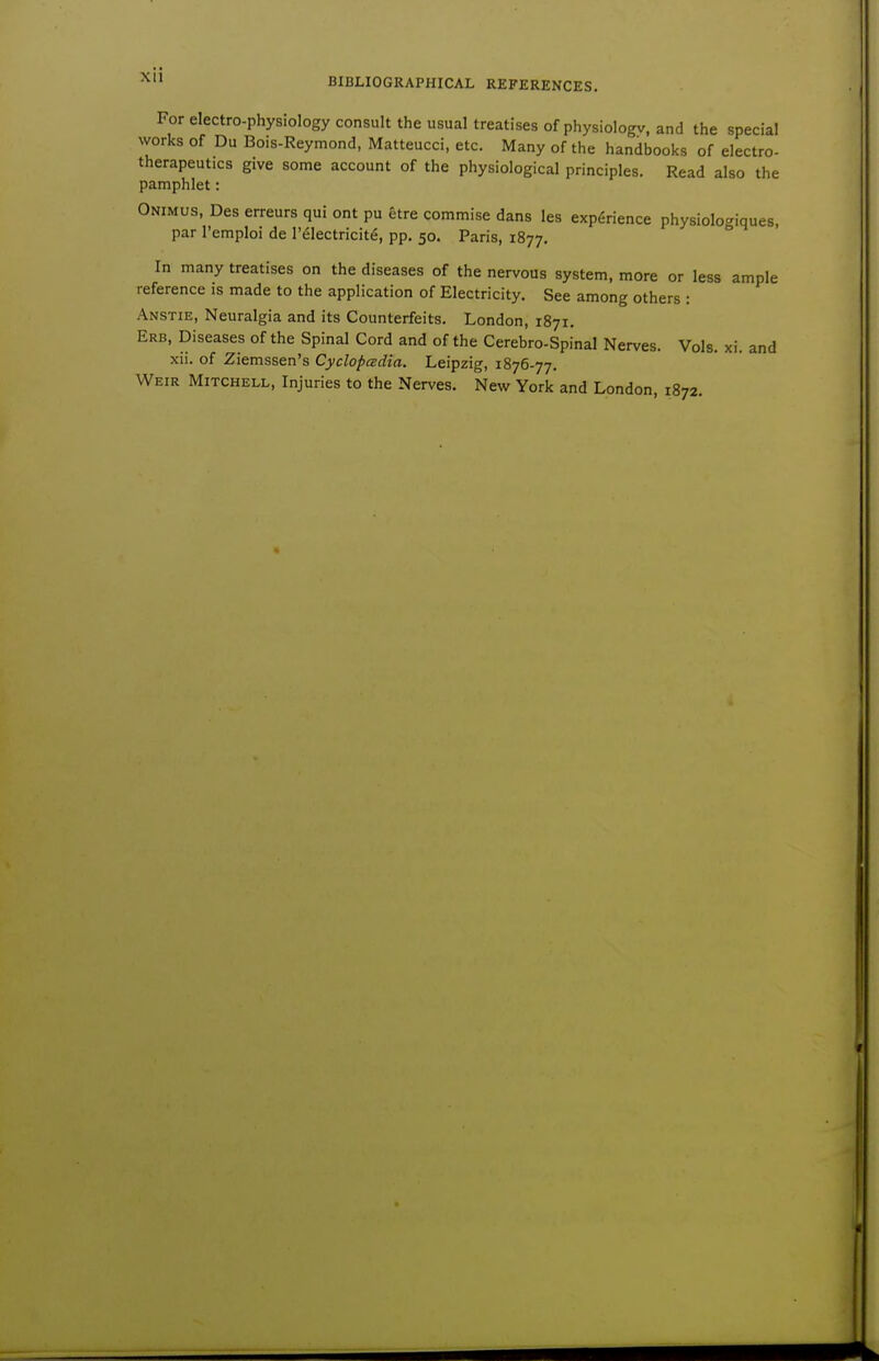 Xll For electro-physiology consult the usual treatises of physiologv, and the special works of Du Bois-Reymond, Matteucci, etc. Many of the handbooks of electro- therapeutics give some account of the physiological principles. Read also the pamphlet: Onimus, Des erreurs qui ont pu etre commise dans les experience physiologiques, par I'emploi de I'^lectricit^, pp. 50. Paris, 1877. In many treatises on the diseases of the nervous system, more or less ample reference is made to the application of Electricity. See among others : Anstie, Neuralgia and its Counterfeits. London, 1871. Erb, Diseases of the Spinal Cord and of the Cerebro-Spinal Nerves. Vols. xi. and xii. of Ziemssen's Cyclopadia. Leipzig, 1876-77. Weir Mitchell, Injuries to the Nerves. New York and London, 1872.