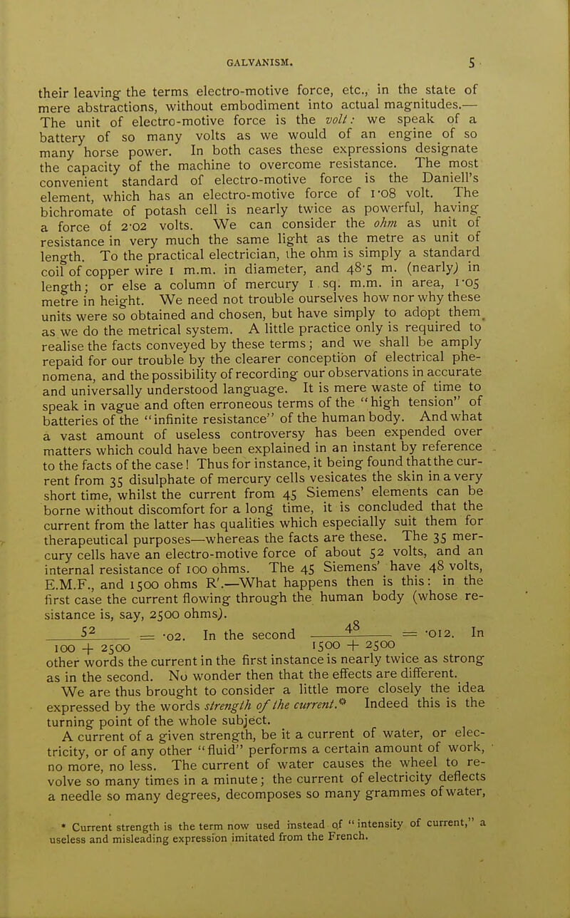 their leaving- the terms electro-motive force, etc., in the state of mere abstractions, without embodiment into actual magnitudes.— The unit of electro-motive force is the volt: we speak of a battery of so many volts as we would of an engine of so many horse power. In both cases these expressions designate the capacity of the machine to overcome resistance. The most convenient standard of electro-motive force is the Daniell's element, which has an electro-motive force of I'08 volt. The bichromate of potash cell is nearly twice as powerful, having- a force of 2-02 volts. We can consider the ohm as unit of resistance in very much the same light as the metre as unit of length. To the practical electrician, ihe ohm is simply a standard coil of copper wire i m.m. in diameter, and 48-5 m. (nearly; in length; or else a column of mercury i sq. m.m. in area, 1-05 metre in height. We need not trouble ourselves how nor why these units were so obtained and chosen, but have simply to adopt them^ as we do the metrical system. A little practice only is required to realise the facts conveyed by these terms; and we shall be amply repaid for our trouble by the clearer conception of electrical phe- nomena, and the possibility of recording our observations in accurate and universally understood language. It is mere waste of time to speak in vague and often erroneous terms of the high tension of batteries of the  infinite resistance of the human body. And what a vast amount of useless controversy has been expended over matters which could have been explained in an instant by reference to the facts of the case! Thus for instance, it being found that the cur- rent from 3S disulphate of mercury cells vesicates the skin in a very short time, whilst the current from 45 Siemens' elements can be borne without discomfort for a long time, it is concluded that the current from the latter has qualities which especially suit them for therapeutical purposes—whereas the facts are these. The 35 mer- cury cells have an electro-motive force of about 52 volts, and an internal resistance of 100 ohms. The 45 Siemens' have 48 volts, E.M.F., and 1500 ohms R'.—What happens then is this: in the first case the current flowing through the human body (whose re- sistance is, say, 2500 ohms^. = -02. In the second ^ = 012. In 100 -f 2500 1500 -f- 2500 other words the current in the first instance is nearly twice as strong as in the second. No wonder then that the effects are different. We are thus brought to consider a little more closely the idea expressed by the words strength of the current.'^'' Indeed this is the turning point of the whole subject. A current of a given strength, be it a current of water, or elec- tricity, or of any other fluid performs a certain amount of work, no more, no less. The current of water causes the wheel to re- volve so many times in a minute; the current of electricity deflects a needle so many degrees, decomposes so many grammes of water, * Current strength is the term now used instead qf  intensity of current, a useless and misleading expression imitated from the French.