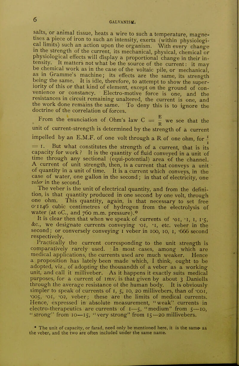 GALVAKISB. salts, or animal tissue, heats a wire to such a temperature, magne- tises a piece of iron to such an intensity, exerts (within physiologi- cal limits) such an action upon the organism. With every change in the strength of the current, its mechanical, physical, chemical or physiological eflfects will display a proportional change in their in- tensity. It matters not what be the source of the current: it may be chemical work as in the case of the voltaic pile, or mechanical, as in Gramme's machine; its effects are the same, its strength being the same. It is idle, therefore, to attempt to show the super- iority of this or that kind of element, except on the ground of con- venience or constancy. Electro-motive force is one, and the resistances in circuit remaining unaltered, the current is one, and the work done remains the same. To deny this is to ignore the doctrine of the correlation of forces. From the enunciation of Ohm's law C = - we see that the R unit of current-strength is determined by the strength of a current impelled by an E,M.F. of one volt through a R of one ohm, for i = 1. But what constitutes the strength of a current, that is its capacity for work ? It is the quantity of fluid conveyed in a unit of time through any sectional (equi-potential) area of the channel. A current of unit strength, then, is a current that conveys a unit of quantity in a unit of time. It is a current which conveys, in the case of water, one gallon in the secotid; in that of electricity, one veber in the second. The veber is the unit of electrical quantity, and from the defini- tion, is that quantity produced in one second by one volt, through one ohm. This quantity, again, is that necessary to set free 0-1146 cubic centimetres of hydrogen from the electrolysis of water (at oC, and 760 m.m. pressure).** It is clear then that when we speak of currents of -oi, -i, i, 1-5, &c., we designate currents conveying •01, •!, etc. veber in the second; or conversely conveying i veber in lOO, lO, i, -666 second respectively. Practically the current corresponding to the unit strength is comparatively rarely used. In most cases, among which are medical applications, the currents used are much weaker. Hence a proposition has lately been made which, I think, ought to be adopted, viz., of adopting the thousandth of a veber as a working unit, and call it milliveber. As it happens it exactly suits medical purposes, for a current of imv, is that given by about 3 Daniells through the average resistance of the human body. It is obviously simpler to speak of currents of i, 5, 10, 20 millivebers, than of -ooi, •005, '01, '02, veber; these are the limits of medical currents. Hence, expressed in absolute measurement, weak currents in electro-therapeutics are currents of i—5, medium from 5—10, strong from 10—15, very strong from 15—20 millivebers. • The unit of capacity, or farad, need only be mentioned here, it is the sam* as the veber, and the two are often included under the same name.