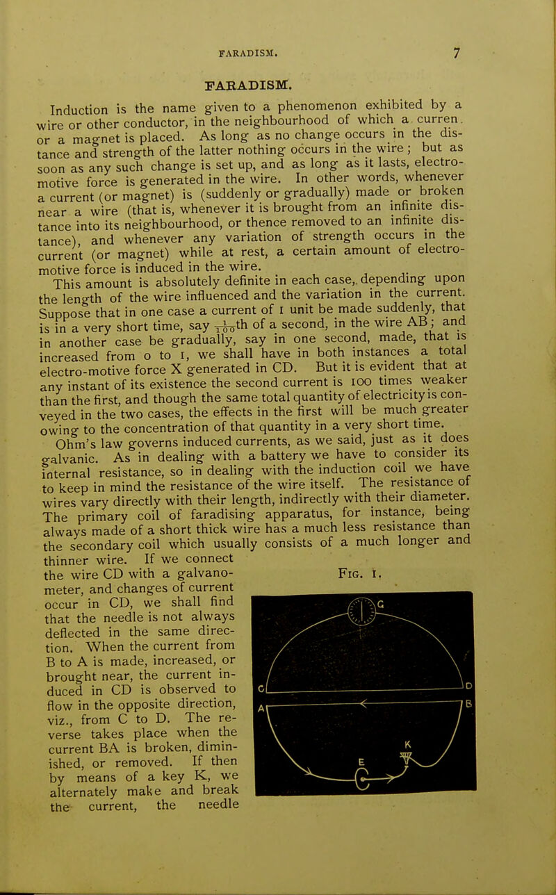 FARADISM. Induction is the name given to a phenomenon exhibited by a wire or other conductor, in the neighbourhood of which a curren. or a magnet is placed. As long as no change occurs m the dis- tance and strength of the latter nothing occurs in the wire ; but as soon as any such change is set up, and as long as it lasts, electro- motive force is generated in the wire. In other words, whenever a current (or magnet) is (suddenly or gradually) made or broken near a wire (that is, whenever it is brought from an infinite dis- tance into its neighbourhood, or thence removed to an infinite dis- tance) and whenever any variation of strength occurs in the current (or magnet) while at rest, a certain amount of electro- motive force is induced in the wire. This amount is absolutely definite in each case,, depending upon the length of the wire influenced and the variation in the current. Suppose that in one case a current of i unit be made suddenly, that is in a very short time, say ^^th of a second, in the wire AB; and in another case be gradually, say in one second, made, that is increased from o to i, we shall have in both instances a total electro-motive force X generated in CD. But it is evident that at any instant of its existence the second current is lOO times weaker than the first, and though the same total quantity of electricity is con- veyed in the two cases, the effects in the first will be much greater owing to the concentration of that quantity in a very short time. Ohm's law governs induced currents, as we said, just as it does galvanic. As in dealing with a battery we have to consider its internal resistance, so in dealing with the induction coil we have to keep in mind the resistance of the wire itself. The resistance of wires vary directly with their length, indirectly with their diameter. The primary coil of faradising apparatus, for instance, being always made of a short thick wire has a much less resistance than the secondary coil which usually consists of a much longer and thinner wire. If we connect the wire CD with a galvano- meter, and changes of current occur in CD, we shall find that the needle is not always deflected in the same direc- tion. When the current from B to A is made, increased, or brought near, the current in- duced in CD is observed to flow in the opposite direction, viz., from C to D. The re- verse takes place when the current BA is broken, dimin- ished, or removed. If then by means of a key K, we alternately make and break the current, the needle Fig. I.