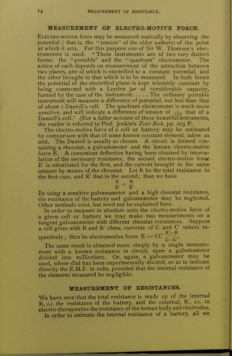 MEASUREMENT OP ELECTRO-MOTIVE FORCE. Electro-motive force may be measured statically by observing the potential ( that is, the  tension'' of the older authors) of the point at which it acts. For this purpose one of Sir W. Thomson's elec- trometers is used. Those instruments are of two very distinct forms: the portable and the quadrant electrometer. The action of each depends on measurement of the attraction between two planes, one of which is electrified to a constant potential, and the other brought to that which is to be measured. In both forms the potential of the electrified plane is kept tolerably constant by being connected with a Leyden jar of considerable capacity, formed by the case of the instrument The ordinary portable instrument will measure a difference of potential, not less than that of about I Daniell's cell. The quadrant electrometer is much more sensitive, and will indicate a difference of tension of that of a Daniell's cell. (For a fuller account of these beautiful instruments, the reader is referred to Prof. Jenkin's Texi-Book, pp. 203 ffj. The electro-motive force of a cell or battery may be estimated by comparison with that of some known constant element, taken as unit. The Daniell is usually so chosen. A circuit is formed con- taining a rheostat, a galvanometer and the known electro-motive force E. A convenient deflection having been obtained by interca- lation of the necessary resistance, the second electro-motive foroe E' is substituted for the first, and the current brought to the same amount by means of the rheostat. Let R be the total resistance in the first case, and R' that in the second; then we have E ^ R E' R' By using a sensitive galvanometer and a high rheostat resistance, the resistance of the battery and galvanometer may be neglected. Other methods exist, but need not be explained here. In order 10 measure in absolute units the electro-motive force of a given cell or battery we may make two measurements on a tangent galvanometer with different rheostat resistances. Suppose a cell gives with R and R' ohms, currents of C and C vebers re- spectively ; then its electromotive force E = CC The same result is obtained more simply by a single measure- ment with a known resistance in circuit, upon a galvonometer divided into millivebers. Or, again, a galvanometer may be used, whose dial has been experimentally divided, so as to indicate directly the E.M.F. in volts, provided that the internal resistance of the elements measured be negligible. MEASUREMENT OP RESISTANCES. We have seen that the total resistance is made up of the internal R, i.e. the resistance of the battery, and the external, R', i.e. in electro-therapeutics the resistance of the human body and electrodes. In order to estimate the internal resistance of a battery, all we