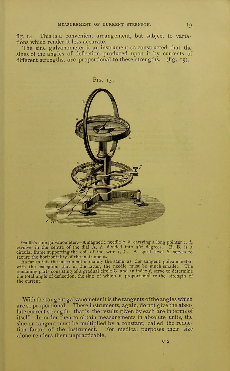 fig-. 14. This is a convenient arrangement, but subject to varia- tions which render it less accurate. The sine galvanometer is an instrument so constructed that the sines of the angles of deflection produced upon it by currents of different strengths, are proportional to these strengths, (fig. 15). Fig. 15. Gaiffe's sine galvanometer.—A magnetic needle a, b, carrying a long pointer c, d, revolves in the centre of the dial A, A, divided into 360 degrees. B, B, is a circular frame supporting the coil of the wire t, t'. A spirit level h, serves to secure the horizontality of the instrument. As far as this the instrument is mainly the same as the tangent galvanometer, with the exception that in the latter, the needle must be much smaller. The remaining parts consisting of a gradual circle C, and an index/, serve to determine the total angle of deflection, the sine of which is proportional to the strength of the current. With the tangent galvanometer it is the tangents of the angles vi^hich are so proportional. These instruments, again, do not give the abso- lute current strength; that is, the results given by each are in terms of itself. In order then to obtain measurements in absolute units, the sine or tangent must be multiplied by a constant, called the reduc- tion factor of the instrument. For medical purposes their size alone renders them unpracticable. c 2