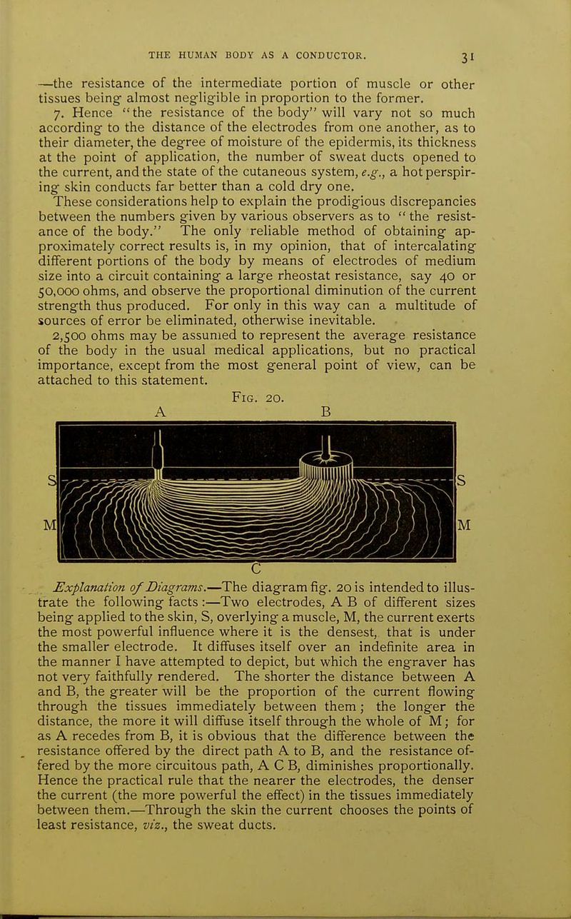 —the resistance of the intermediate portion of muscle or other tissues being- almost negligible in proportion to the former. 7. Hence the resistance of the body will vary not so much according to the distance of the electrodes from one another, as to their diameter, the degree of moisture of the epidermis, its thickness at the point of application, the number of sweat ducts opened to the current, and the state of the cutaneous system, e.g., a hot perspir- ing skin conducts far better than a cold dry one. These considerations help to explain the prodigious discrepancies between the numbers given by various observers as to  the resist- ance of the body. The only reliable method of obtaining ap- proximately correct results is, in my opinion, that of intercalating different portions of the body by means of electrodes of medium size into a circuit containing a large rheostat resistance, say 40 or 50,000 ohms, and observe the proportional diminution of the current strength thus produced. For only in this way can a multitude of sources of error be eliminated, otherwise inevitable. 2,500 ohms may be assumed to represent the average resistance of the body in the usual medical applications, but no practical importance, except from the most general point of view, can be attached to this statement. Fig. 20. A B C Explanation of Diagrams.—The diagram fig. 20 is intended to illus- trate the following facts :—Two electrodes, A B of different sizes being applied to the skin, S, overlying a muscle, M, the current exerts the most powerful influence where it is the densest, that is under the smaller electrode. It diffuses itself over an indefinite area in the manner I have attempted to depict, but which the engraver has not very faithfully rendered. The shorter the distance between A and B, the greater will be the proportion of the current flowing through the tissues immediately between them; the longer the distance, the more it will diffuse itself through the whole of M; for as A recedes from B, it is obvious that the difference between the resistance offered by the direct path A to B, and the resistance of- fered by the more circuitous path, A C B, diminishes proportionally. Hence the practical rule that the nearer the electrodes, the denser the current (the more powerful the effect) in the tissues immediately between them.—Through the skin the current chooses the points of least resistance, viz., the sweat ducts.