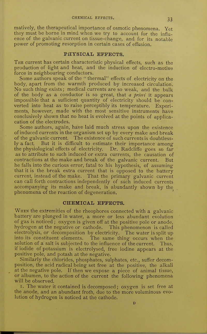 CHEMICAL EFFECTS. matlvely, the therapeutical importance of osmotic phenomena. Yet they must be borne in mind when we try to account for the influ- ence of the g-alvanic current on tissue-change, and for its notable power of promoting- resorption in certain cases of effusion. PHYSICAL EFFECTS. The current has certain characteristic physical effects, such as the production of light and heat, and the induction of electro-motive force in neighbouring conductors. Some authors spealc of the  thermal effects of electricity on the body, apart from the warmth produced by increased circulation. No such thing exists; medical currents are so weak, and the bulk of the body as a conductor is so great, that a prmi it appears impossible that a sufficient quantity of electricity should be con- verted into heat as to raise perceptibly its temperature. Experi- ments, however, made with the most sensitive instruments have conclusively shown that no heat is evolved at the points of applica- cation of the electrodes. Some authors, again, have laid much stress upon the existence of induced currents in the organism set up by every make and break of the galvanic current. The existence of such currents is doubtless- ly a fact. But it is difficult to estimate their importance among the physiological effects of electricity. Dr. Radcliffe goes so far as to attribute to such induced or extra currents, the causation of contractions at the make and break of the galvanic current. But he falls into the curious error, fatal to his hypothesis, of assuming that it is the break extra current that is opposed to the battery current, instead of the make. That the primary galvanic current can call forth contractions independently of such induced currents accompanying its make and break, is abundantly shown by the phenomena of the reaction of degeneration, CHEMICAL EFFECTS. When the extremities of the rheophores connected with a galvanic battery are plunged in water, a more or less abundant evolution of gas is noticed ; oxygen is given off at the positive pole or anode, hydrogen at the negative or cathode. This phenomenon is called electrolysis, or decomposition by electricity. The water is split up into its constituent elements. The same thing occurs when the solution of a salt is subjected to the influence of the current. Thus, if iodide of potassium is electrolysed, free iodine appears at the positive pole, and potash at the negative. Similarly the chlorides, phosphates, sulphates, etc., suffer decom- position, the acid radical being set free at the positive, the alkali at the negative pole. If then we expose a piece of animal tissue, or albumen, to the action of the current the following phenomena will be observed. I. The water it contained is decomposed; oxygen is set free at the anode, and an abundant froth, due to the more voluminous evo- lution of hydrogen is noticed at the cathode. D