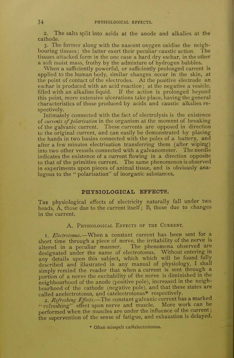 2. The salts split into acids at the anode and alkalies at the cathode. 3. The former along- with the nascent oxygen oxidise the neigh- bouring' tissues ; the latter exert their peculiar caustic action. The tissues attacked form in the one case a hard dry eschar, in the other a soft moist mass, frothy by the admixture of hydrogen bubbles. When a sufficiently powerful, or sufficiently prolonged current is applied to the human body, similar changes occur in the skin, at the point of contact of the electrodes. At the positive electrode an eschar is produced with an acid reaction; at the negative a vesicle, filled with an alkaline liquid. If the action is prolonged beyond this point, more extensive ulcerations take place, having the general characteristics of those produced by acids and caustic alkalies re- spectively. Intimately connected with the fact of electrolysis is the existence of cumnts of polarisation in the organism at the moment of breaking of the galvanic current. These currents are opposed in direction to the original current, and can easily be demonstrated by placing the hands in two basins connected with the poles of a battery, and after a few minutes electrisation transferring them (after wiping) into two other vessels connected with a galvanometer. The needle indicates the existence of a current flowing in a direction opposite to that of the primitive current. The same phenomenon is observed in experiments upon pieces of animal tissue, and is obviously ana- logous to the  polarisation of inorganic substances. PHYSIOLOGICAL EFFECTS. The physiological effects of electricity naturally fall under two heads, A, those due to the current itself; B, those due to changes in the current. A. Physiological Effects of the Current. 1. Electro/onus.—When a constant current has been sent for a short time through a piece of nerve, the irritability of the nerve is altered in a peculiar manner. The phenomena observed are designated under the name of electrotonus. Without entering in any details upon this subject, which which will be found fully described and illustrated in any manual of physiology, I shall simply remind the reader that when a current is sent through a portion of a nerve the excitability of the nerve is diminished in the neighbourhood of the anode (positive pole), increased in the neigh- bourhood of the cathode (negative pole), and that these states are called anelectrotonus, and catelectrotonus** respectively, 2. Refreshing Effects.—The constant galvanic current has a marked  refreshing effect upon nerve and muscle. More work can be performed when the muscles are under the influence of the current; the supervention of the sense of fatigue, and exhaustion is delayed. * Often misspelt ca<Aelectrotonus.