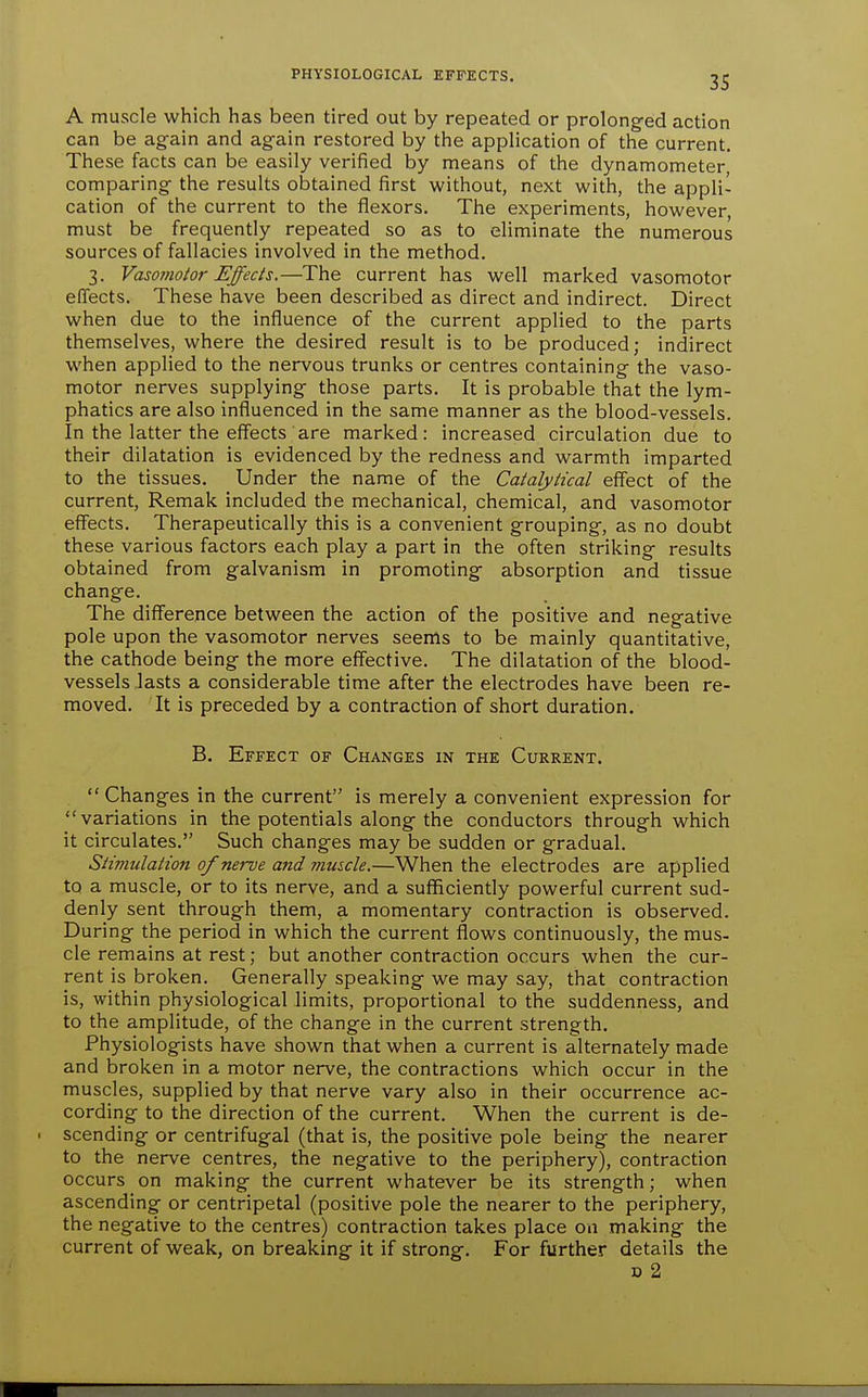 A muscle which has been tired out by repeated or prolong-ed action can be again and again restored by the application of the current. These facts can be easily verified by means of the dynamometer comparing the results obtained first without, next with, the appli- cation of the current to the flexors. The experiments, however, must be frequently repeated so as to eliminate the numerous sources of fallacies involved in the method. 3. Vasomotor Effects.—The current has well marked vasomotor effects. These have been described as direct and indirect. Direct when due to the influence of the current applied to the parts themselves, where the desired result is to be produced; indirect when applied to the nervous trunks or centres containing the vaso- motor nerves supplying those parts. It is probable that the lym- phatics are also influenced in the same manner as the blood-vessels. In the latter the effects are marked: increased circulation due to their dilatation is evidenced by the redness and warmth imparted to the tissues. Under the name of the Catalyiical effect of the current, Remak included the mechanical, chemical, and vasomotor effects. Therapeutically this is a convenient grouping, as no doubt these various factors each play a part in the often striking results obtained from galvanism in promoting absorption and tissue change. The diff'erence between the action of the positive and negative pole upon the vasomotor nerves seems to be mainly quantitative, the cathode being the more effective. The dilatation of the blood- vessels lasts a considerable time after the electrodes have been re- moved. It is preceded by a contraction of short duration. B. Effect of Changes in the Current.  Changes in the current is merely a convenient expression for variations in the potentials along the conductors through which it circulates. Such changes may be sudden or gradual. Stimulation of nerve and muscle.—When the electrodes are applied to a muscle, or to its nerve, and a sufficiendy powerful current sud- denly sent through them, a momentary contraction is observed. During the period in which the current flows continuously, the mus- cle remains at rest; but another contraction occurs when the cur- rent is broken. Generally speaking we may say, that contraction is, within physiological limits, proportional to the suddenness, and to the amplitude, of the change in the current strength. Physiologists have shown that when a current is alternately made and broken in a motor nerve, the contractions which occur in the muscles, supplied by that nerve vary also in their occurrence ac- cording to the direction of the current. When the current is de- scending or centrifugal (that is, the positive pole being the nearer to the nerve centres, the negative to the periphery), contracdon occurs on making the current whatever be its strength; when ascending or centripetal (positive pole the nearer to the periphery, the negative to the centres) contraction takes place on making the current of weak, on breaking it if strong. For further details the D 2