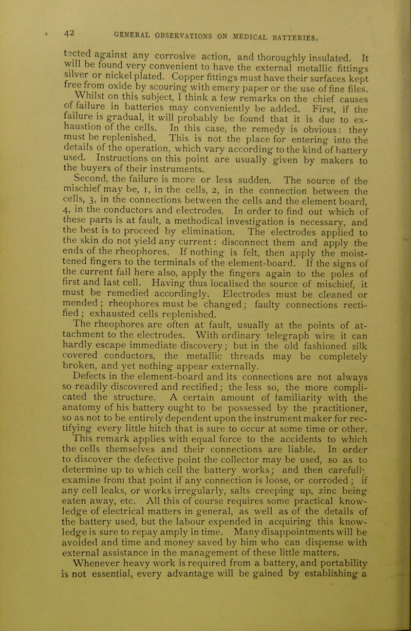 tected against any corrosive action, and tlioroughly insulated. It will be found very convenient to have the external metallic fittings silver or nickel plated. Copper fittings must have their surfaces kept ^^Ax/u?' scouring with emery paper or the use of fine files. Whilst on this subject, I think a lew remarks on the chief causes of failure in batteries may conveniently be added. First, if the failure is gradual, it will probably be found that it is due to ex- haustion of the cells. In this case, the remedy is obvious: they must be replenished. This is not the place for entering into the details of the operation, which vary according to the kind of battery used. Instructions on this point are usually given by makers to the buyers of their instruments. Second, the failure is more or less sudden. The source of the mischief may be, i, in the cells, 2, in the connection between the cells, 3, in the connections between the cells and the element board, 4, in the conductors and electrodes. In order to find out which of these parts is at fault, a methodical investigation is necessary, and the best is to proceed by elimination. The electrodes applied to the skin do not yield any current: disconnect them and apply the ends of the rheophores. If nothing is felt, then apply the moist- tened fingers to the terminals of the element-board. If the signs of the current fail here also, apply the fingers again to the poles of first and last cell. Having thus localised the source of mischief, it must be remedied accordingly. Electrodes must be cleaned or mended; rheophores must be changed; faulty connections recti- fied ; exhausted cells replenished. The rheophores are often at fault, usually at the points of at- tachment to the electrodes. With ordinary telegraph wire it can hardly escape immediate discovery; but in the old fashioned silk covered conductors, the metallic threads may be completely broken, and yet nothing appear externally. Defects in the element-board and its connections are not always so readily discovered and rectified; the less so, the more compli- cated the structure. A certain amount of familiarity with the anatomy of his battery ought to be possessed by the practitioner, so as not to be entirely dependent upon the instrument maker for rec- tifying every little hitch that is sure to occur at some time or other. This remark applies with equal force to the accidents to which the cells themselves and their connections are liable. In order to discover the defective point the collector may be used, so as to determine up to which cell the battery works; and then carefully, examine from that point if any connection is loose, or corroded; if any cell leaks, or works irregularly, salts creeping up, zinc being eaten away, etc. All this of course requires some practical know- ledge of electrical matters in general, as well as of the details of the battery used, but the labour expended in acquiring this know- ledge is sure to repay amply in time. Many disappointments will be avoided and time and money saved by him who can dispense with external assistance in the management of these little matters. Whenever heavy work is required from a battery, and portability is not essential, every advantage will be gained by establishing a