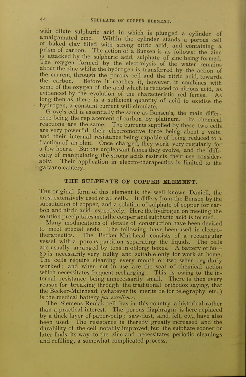 With dilute sulphuric acid in which is plunged a cylinder of amalgamated zinc. Within the cylinder stands a porous cell ot baked clay filled with strong nitric acid, and containing a prism of carbon. The action of a Bunsen is as follows: the zinc IS attacked by the sulphuric acid, sulphate of zinc being formed. The oxygen formed by the electrolysis of the water remains about the zinc whilst the hydrogen is transferred by the action of the current, through the porous cell and the nitric acid, towards the carbon. Before it reaches it, however, it combines with some of the oxygen of the acid which is reduced to nitrous acid, as evidenced by the evolution of the characteristic red fumes. ' As long then as there is a sufficient quantity of acid to oxidise the hydrogen, a constant current will circulate. Grove's cell is essentially the same as Bunsen's, the main differ- ence being the replacement of carbon by platinum. Its chemical reactions are the same. Tlie currents supplied by these two cells are very powerful, their electromotive force being about 2 volts, and their internal resistance being capable of being reduced to a fraction of an ohm. Once charged, they work very regularly for a few hours. But the unpleasant fumes they evolve, and the diffi- culty of manipulating the strong acids restricts their use consider- ably. Their application in electro-therapeutics is limited to the galvano cautery. THE SULPHATE OF COPPER ELEMENT. The original form of this element is the well known Daniell, the most extensively used of all cells. It differs from the Bunsen by the substitution of copper, and a solution of sulphate of copper for car- bon and nitric acid respectively. Here the hydrogen on meeting the solution precipitates metallic copper and sulphuric acid is formed. Many modifications of details of construction have been devised to meet special ends. The following have been used in electro- therapeutics. The Becker-Muirhead consists of a rectangular vessel with a porous partition separating the liquids. The cells are usually arranged by tens in oblong boxes. A battery of 60— 80 is necessarily very bulky and suitable only for work at home. The cells require cleaning every month or two when regularly worked; and when not in use are the seat of chemical action which necessitates frequent recharging. This is owing to the in- ternal resistance being unnecessarily small. There is then every reason for breaking through the traditional orthodox saying, that the Becker-Muirhead, (whatever its merits be for telegraphy, etc.,) is the medical battery par excellence. The Siemens-Remak cell has in this country a historical rather than a practical interest. The porous diaphragm is here replaced by a thick layer of paper-pulp; saw-dust, sand, felt, etc., have also been used. The resistance is thereby greatly increased and the durability of the cell notably improved, but the sulphate sooner or later finds its way to the zinc and necessitates periodic cleanings and refilling, a somewhat complicated process.