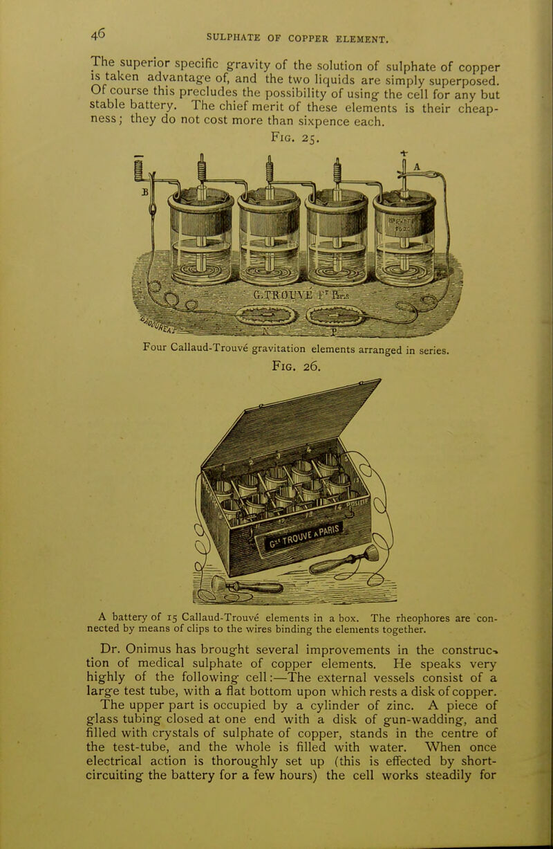 The superior specific g-ravity of the solution of sulphate of copper IS taken advantag-e of, and the two liquids are simply superposed. Of course this precludes the possibility of using- the cell for any but stable battery. The chief merit of these elements is their cheap- ness; they do not cost more than sixpence each. Fig. 25. Four Callaud-Trouve gravitation elements arranged in series. Fig. 26. A battery of 15 Callaud-Trouve elements in a box. The rheophores are con- nected by means of clips to the wires binding the elements together. Dr. Onimus has broug-ht several improvements in the construe-, tion of medical sulphate of copper elements. He speaks very highly of the following- cell:—The external vessels consist of a large test tube, with a flat bottom upon which rests a disk of copper. The upper part is occupied by a cylinder of zinc. A piece of glass tubing closed at one end with a disk of gun-wadding, and filled with crystals of sulphate of copper, stands in the centre of the test-tube, and the whole is filled with water. When once electrical action is thoroughly set up (this is effected by short- circuiting the battery for a few hours) the cell works steadily for