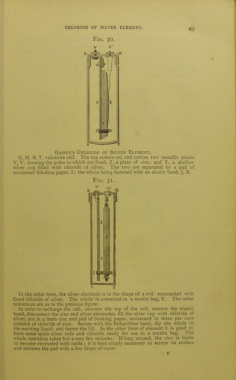 Fig. 30. V V' Gaiffe's Chloride of Silver Element. G, H, S, T, vulcanite cell. The top screws onj and carries two metallic pieces V, V, forming the poles to which are fixed, Z, a plate of zinc, and Y, a shallow silver cup filled with chloride of silver. The two are separated by a pad of moistened bibulous paper, I; the whole being fastened with an elastic band, J, K. Fig. 31. T In the other form, the silver electrode is in the shape of a rod, surrounded with fused chloride of silver. The whole is contained in a muslin bag, Y. The other references are as in the previous figure. In order to recharge the cell, unscrew the top of the cell, remove the elastic band, disconnect the zinc and silver electrodes, fill the silver cup with chloride of silver, put in a fresh zinc and pad of blotting paper, moistened in three per cent solution of chloride of zinc. Secure with the IndiarUbber band, dip the whole in the exciting liquid, and fasten the lid. In the other form of element it is good to have some spare silver rods and chloride ready for use in a muslin bag. The whole operation takes but a very few minutes. If long unused, the zinc is liable to become encrusted with oxide ; it is then simply necessary to scrape its surface and moisten the pad with a few drops of water.