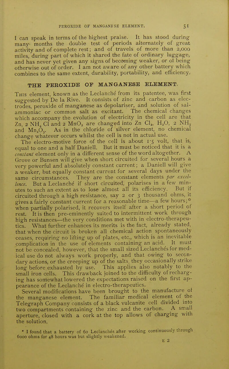 I can speak in terms of the highest praise. It has stood during- many months the double test of periods alternately of great activity and of complete rest; and of travels of more than 2,000 miles, during- part of which it shared the fate of ordinary luggage, and has never yet given any signs of becoming weaker, or ot being otherwise out of order. I am not aware of any other battery which combines to the same extent, durability, portability, and efficiency. THE PEROXIDE OP MANGANESE ELEMENT. This element, known as the Leclanche' from its patentee, was first suggested by De la Rive. It consists of zinc and carbon as elec- trodes, peroxide of manganese as depolariser, and solution of sal- ammoniac or common salt as excitant. The chemical changes which accompany the evolution of electricity in the cell are that Zn, 2 NH4 CI and 2 MnO^ are changed into Zn CU, H^O, 2 NH3 and Mn^Oj. As in the chloride of silver element, no chemical change whatever occurs whilst the cell is not in actual use. The electro-motive force of the cell is about 1-5 volt, that is, equal to one and a half Daniell. But it must be noticed that it is a cotistant element only in a different sense of the word altogether. A Grove or Bunsen will give when short circuited for several hours a very powerful and absolutely constant current; a Daniell will give a weaker, but equally constant current for several days under the same circumstances. They are the constant elements par excel- lence. But a Leclanche if short circuited, polarises in a few min- utes to such an extent as to lose almost all its efficiency. But if circuited through a high resistance, say 2 or 3 thousand ohms, it gives a fairly constant current for a reasonable time—a few hours; when partially polarised, it recovers itself after a short period of rest. It is then pre-eminently suited to intermittent work through high resistances—the very conditions met with in electro-therapeu- tics. What further enhances its merits is the fact, already stated, that when the circuit is broken all chemical action spontaneously ceases, requiring no lifting up of plates, etc., which is an inevitable complication in the use of elements containing an acid. It must not be concealed, however, that the small sized Leclanchds for med- ical use do not always work properly, and that owing to secon- dary actions, or the creeping up of the salts, they occasionally strike long before exhausted by use. This applies also notably to the small iron cells. This drawback joined to the difficulty of recharg- ing has somewhat lowered the expectations raised on the first ap- pearance of the Leclanche in electro-therapeutics. Several modifications have been brought to the manufacture of the manganese element. The familiar medical element of the Telegraph Company consists of a black vulcanite cell divided into two compartments containing the zinc and the carbon. A small aperture, closed with a cork at the top allows of charging with the solution. * I found that a battery of 60 Leclanches after working continuously through 6000 ohms for 48 hours was but slightly weakened. E 2