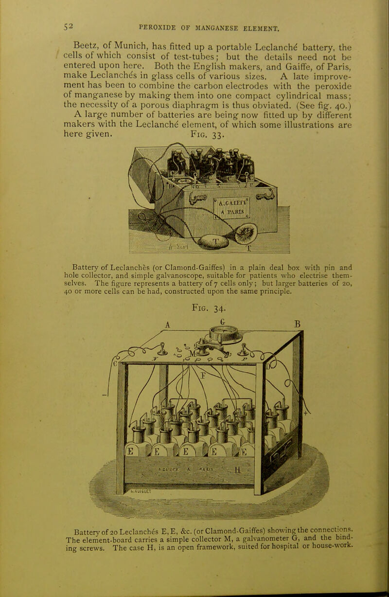 Beetz, of Munich, has fitted up a portable Leclanchd battery, the cells of which consist of test-tubes; but the details need not be entered upon here. Both the English makers, and Gaiffe, of Paris, make Leclanchds in glass cells of various sizes. A late improve- ment has been to combine the carbon electrodes with the peroxide of manganese by making them into one compact cylindrical mass; the necessity of a porous diaphragm is thus obviated. (See fig. 40.) A large number of batteries are being now fitted up by different makers with the Leclanch^ element, of which some illustrations are here given. Fig. 33. Battery of Leclanches (or Claniond-GaifFes) in a plain deal box with pin and hole collector, and simple galvanoscope, suitable for patients who electrise them- selves. The figure represents a battery of 7 cells only; but larger batteries of 20, 40 or more cells can be had, constructed upon the same principle. Fig. 34. Battery of 20 Leclanches E, E, &c. (or Clamond-Gaiffes) showing the connections. The element-board carries a simple collector M, a galvanometer G, and the bmd- ing screws. The case H, is an open framework, suited for hospital or house-work.