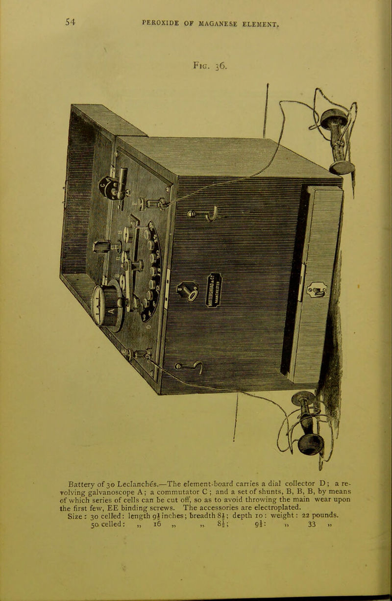 Fig. 36. Battery of 30 Leclanches.—The element-board carries a dial collector D; a re- volving galvanoscope A; a commutator C ; and a set of shunts, B, B, B, by means of which series of cells can be cut ofi, so as to avoid throwing the main wear upon the first few, EE binding screws. The accessories are electroplated. Size: 30 celled: length gj inches; breadth 8§; depth 10: weight: 22 pounds. 50 celled: „ 16 „ „ SJ; gl: „ 33 .,