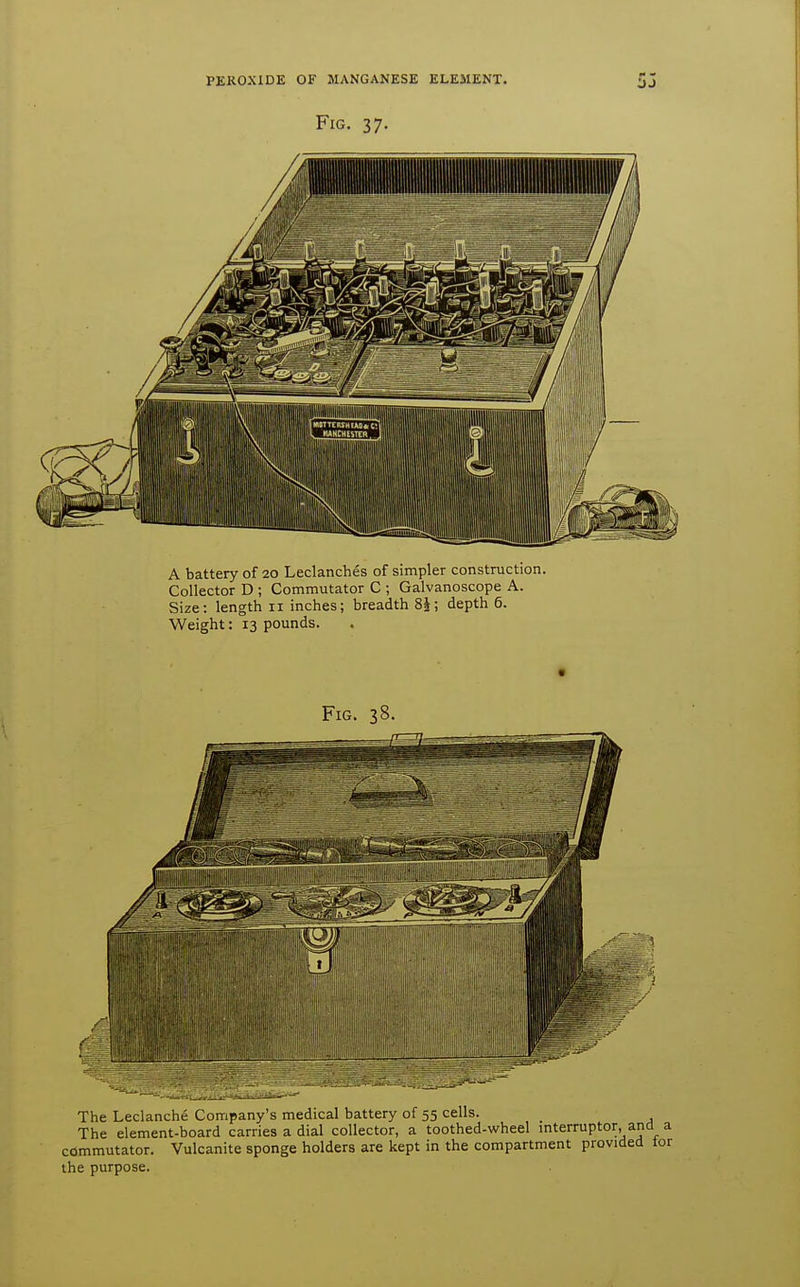 Fig. 37. A battery of 20 Leclanches of simpler construction. Collector D ; Commutator C ; Galvanoscope A. Size: length 11 inches; breadth 8J; depth 6. Weight: 13 pounds. The Leclanche Company's medical battery of 55 cells. The element-board carries a dial collector, a toothed-wheel mterruptor, and a commutator. Vulcanite sponge holders are kept in the compartment provided tor the purpose.