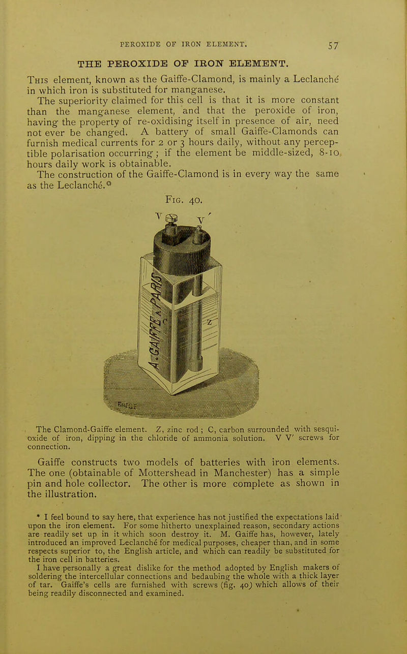 THE PEROXIDE OP IRON ELEMENT. This element, known as the Gaiffe-Clamond, is mainly a Leclanchd in which iron is substituted for manganese. The superiority claimed for this cell is that it is more constant than the manganese element, and that the peroxide of iron, having the property of re-oxidising itself in presence of air, need not ever be changed. A battery of small GaifFe-Clamonds can furnish medical currents for 2 or 3 hours daily, without any percep- tible polarisation occurring; if the element be middle-sized, 8-10 hours daily work is obtainable. The construction of the Gaiffe-Clamond is in every way the same as the Leclanche.*'* Fig. 40. The Clamond-Gaiffe element. Z, zinc rod ; C, carbon surrounded with sesqui- oxide of iron, dipping in the chloride of ammonia solution. V V screws for connection. Gaiffe constructs two models of batteries with iron elements. The one (obtainable of Mottershead in Manchester) has a simple pin and hole collector. The other is more complete as shown in the illustration. * I feel bound to say here, that experience has not justified the expectations laid upon the iron element. For some hitherto unexplained reason, secondary actions are readily set up in it which soon destroy it. M. Gaiffe has, however, lately introduced an improved Leclanche for medical purposes, cheaper than, and in some respects superior to, the English article, and which can readily be substituted for the iron cell in batteries. I have personally a great dislike for the method adopted by English makers of soldering the intercellular connections and bedaubing the whole with a thick layer of tar. GaifTe's cells are furnished with screws (fig. 40_) which allows of their being readily disconnected and examined.
