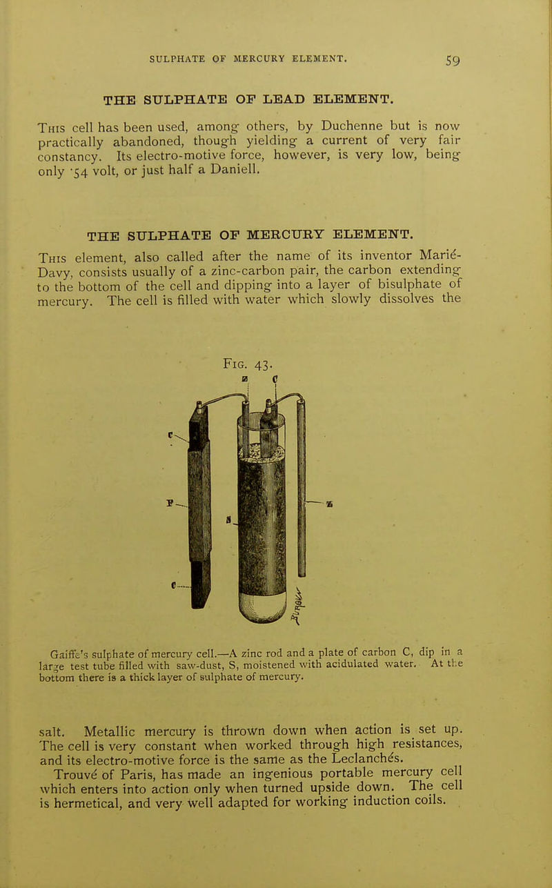 THE SULPHATE OF LEAD ELEMENT. This cell has been used, among- others, by Duchenne but is now practically abandoned, thoug-h yielding a current of very fair constancy. Its electro-motive force, however, is very low, being- only '54 volt, or just half a Daniell. THE SULPHATE OP MERCURY ELEMENT. This element, also called after the name of its inventor Marie- Davy, consists usually of a zinc-carbon pair, the carbon extending to the bottom of the cell and dipping into a layer of bisulphate of mercury. The cell is filled with water which slowly dissolves the Fig. 43. as c Galffe's sulphate of mercury cell.—A zinc rod and a plate of carbon C, dip in a large test tube filled with saw-dust, S, moistened with acidulated water. At the bottom there is a thick layer of sulphate of mercury. salt. Metallic mercury is thro-wn down when action is set up. The cell is very constant when worked through high resistances, and its electro-motive force is the same as the Leclanch^s, Trouve of Paris, has made an ingenious portable mercury cell which enters into action only when turned upside down. The cell is hermetical, and very well adapted for working induction coils.