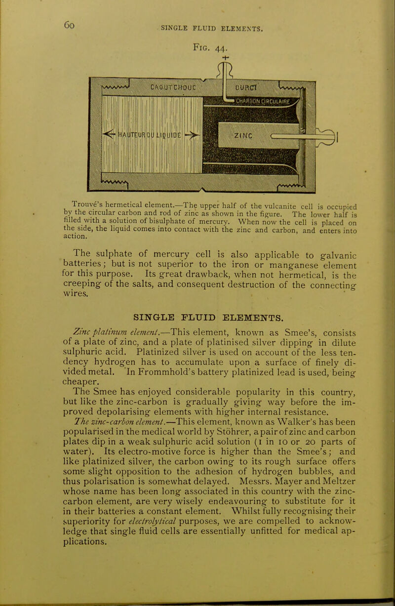 SINGLE FLUID ELEMENTS. Fig. 44. Trouve's hermetical element.—The upper half of the vulcanite cell is occupied by the circular carbon and rod of zinc as shown in the figure. The lower half is filled with a solution of bisulphate of mercury. When now the cell is placed on the side, the liquid comes into contact with the zinc and carbon, and enters into action. The sulphate of mercury cell is also applicable to galvanic batteries; but is not superior to the iron or manganese element for this purpose. Its great drawback, when not hermetical, is the creeping of the salts, and consequent destruction of the connecting wires. SINGLE FLUID ELEMENTS. Zinc plalmum elefncnt.—This element, known as Smee's, consists of a plate of zinc, and a plate of platinised silver dipping in dilute sulphuric acid. Platinized silver is used on account of the less ten- dency hydrogen has to accumulate upon a surface of finely di- vided metal. In Frommhold's battery platinized lead is used, being cheaper. The Smee has enjoyed considerable popularity in this country, but like the zinc-carbon is gradually giving way before the im- proved depolarising elements with higher internal resistance. The zinc-carbon elemeni.—This element, known as Walker's has been popularised in the medical world by Stohrer, a pair of zinc and carbon plates dip in a weak sulphuric acid solution (i in 10 or 20 parts of water). Its electro-motive force is higher than the Smee's; and like platinized silver, the carbon owing to its rough surface offers some slight opposition to the adhesion of hydrogen bubbles, and thus polarisation is somewhat delayed. Messrs. Mayer and Meltzer whose name has been long associated in this country with the zinc- carbon element, are very wisely endeavouring to substitute for it in their batteries a constant element. Whilst fully recognising their superiority for electrolytical purposes, we are compelled to acknow- ledge that single fluid cells are essentially unfitted for medical ap- plications.