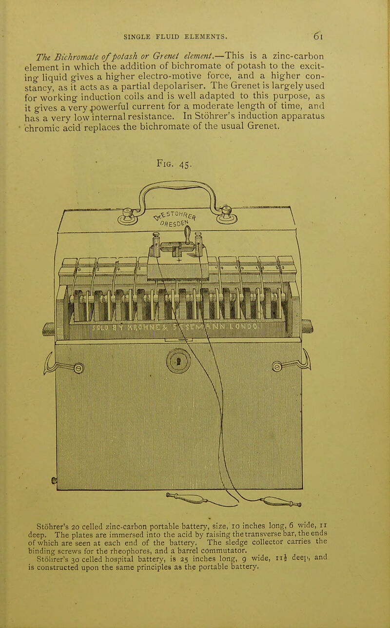 The Bichromate of potash or Grenei elemejtt.—This is a zinc-carbon element in which the addition of bichromate of potash to the excit- ino- liquid g-ives a higher electro-motive force, and a hig-her con- stancy, as it acts as a partial depolariser. The Grenet is largely used for working induction coils and is well adapted to this purpose, as it o-ives a very powerful current for a moderate length of time, and has a very low internal resistance. In Stohrer's induction apparatus chromic acid replaces the bichromate of the usual Grenet. Fig. 45. Stohrer's 20 celled zinc-carbon portable battery, size, 10 inches long, 6 wide, 11 deep. The plates are immersed into the acid by raising the transverse bar, the ends of which are seen at each end of the battery. The sledge collector carries the binding screws for the rheophores, and a barrel commutator. Stolirer's 30 celled hospital battery, is 25 inches long, 9 wide, iii deep, and is constructed upon the same principles as the portable battery.