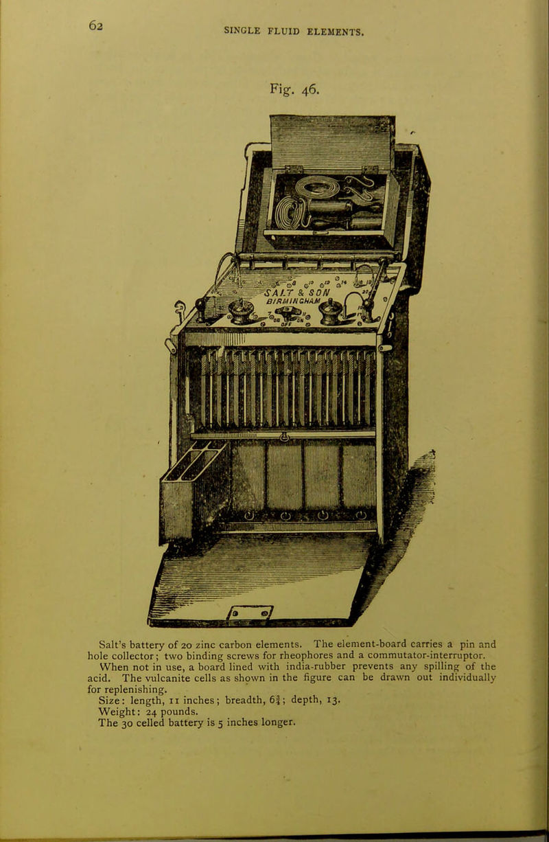 SINGLE FLUID ELEMENTS. Fig. 46. Salt's battery of 20 zinc carbon elements. The element-board carries a pin and hole collector; two binding screws for rheophores and a commutator-interruptor. When not in use, a board lined with india-rubber prevents any spilling of the acid. The vulcanite cells as shown in the figure can be drawn out individually for replenishing. Size: length, 11 inches; breadth, 6|; depth, 13. Weight: 24 pounds. The 30 celled battery is 5 inches longer.