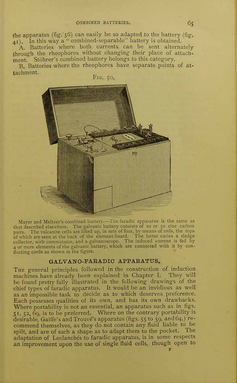 the apparatus (fig. 56) can easily be so adapted to the battery (fig-. 41). In this way a combined-separable laattery is obtained. A. Batteries where both currents can be sent alternately through the rheophores without changing their place of attach- ment. Stohrer's combined battery belongs to this category. B. Batteries where the rheophores have separate points of at- tachment. Fig, 50. Mayer and Meltzer's combined battery.—The faradic apparatus is the same as that described elsewhere. The galvanic battery consists of 20 or 30 zinc carbon pairs. The vulcanite cells are lifted up, in sets of four, by means of rods, the tops of which are seen at the back of the element-board. The latter caries _ a sledge collector, with commutator, and a galvanoscope. The induced current is fed by 4 or more elements of the galvanic battery, which are connected with it by con- ducting cords as shown in the figure. GALVANO-FARADIC APPARATUS. The general principles followed in the construction of induction machines have already been explained in Chapter I. They will be found pretty fully illustrated in the following drawings of the chief types of faradic apparatus. It would be an invidious as well as an impossible task to decide as to which deserves preference. Each possesses qualities of its own, and has its own drawbacks. Where portability is not an essential, an apparatus such as in figs. 51, 52, 69, is to be preferred. Where on the contrary portability is desirable, Gaiffe's andTrouve's apparatus (figs. 55 to 59, and 64,) re- commend themselves, as they do not contain any fluid liable to be spilt, and are of such a shape as to adapt them to the pocket. The adaptation of Leclanch^s to faradic apparatus, is in some respects an improvement upon the use of single fluid cells, though open to F