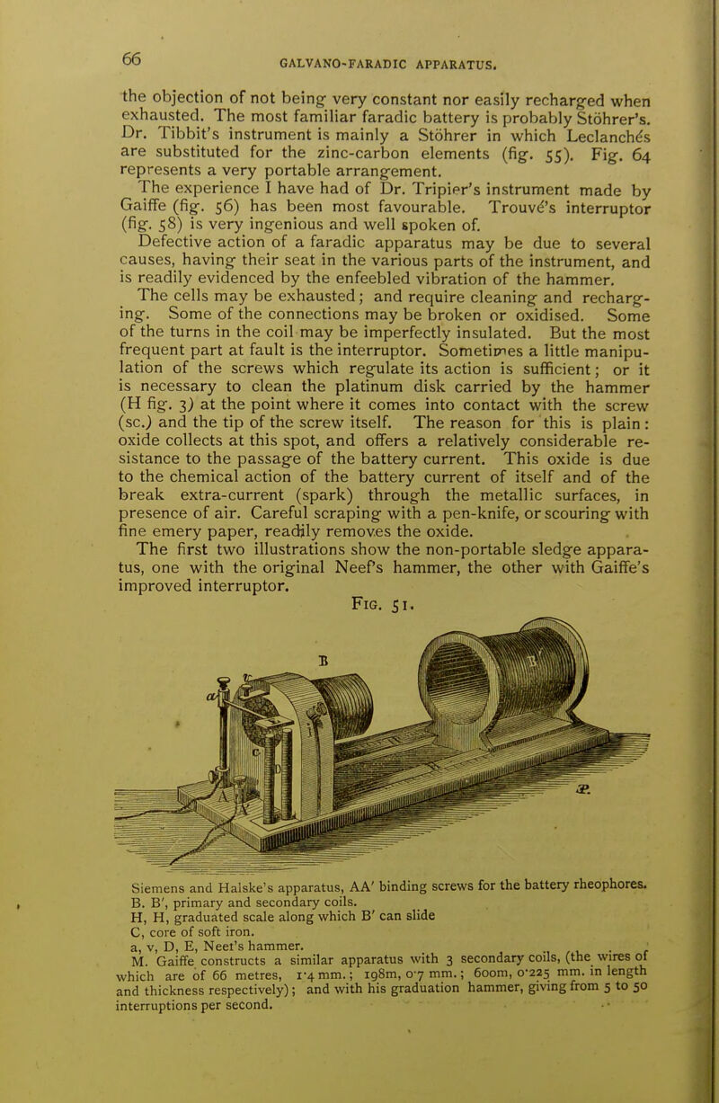 the objection of not being very constant nor easily recharg-ed when exhausted. The most familiar faradic battery is probably Stohrer's. Dr. Tibbit's instrument is mainly a Stohrer in which Leclanchds are substituted for the zinc-carbon elements (fig. 55). Fig. 64 represents a very portable arrangement. The experience I have had of Dr. Tripier's instrument made by GaifFe (fig. 56) has been most favourable. Trouvd's interruptor (fig- 58) is very ingenious and well spoken of Defective action of a faradic apparatus may be due to several causes, having their seat in the various parts of the instrument, and is readily evidenced by the enfeebled vibration of the hammer. The cells may be exhausted; and require cleaning and recharg- ing. Some of the connections may be broken or oxidised. Some of the turns in the coil may be imperfectly insulated. But the most frequent part at fault is the interruptor. Sometimes a little manipu- lation of the screws which regulate its action is sufficient; or it is necessary to clean the platinum disk carried by the hammer (H fig. 3) at the point where it comes into contact with the screw (sc.) and the tip of the screw itself. The reason for this is plain : oxide collects at this spot, and offers a relatively considerable re- sistance to the passage of the battery current. This oxide is due to the chemical action of the battery current of itself and of the break extra-current (spark) through the metallic surfaces, in presence of air. Careful scraping with a pen-knife, or scouring with fine emery paper, readjly removes the oxide. The first two illustrations show the non-portable sledge appara- tus, one with the original Neef's hammer, the other with GaifFe's improved interruptor. Fig. 51. Siemens and Halske's apparatus, AA' binding screws for the battery rheophores. B. B', primary and secondary coils. H, H, graduated scale along which B' can slide C, core of soft iron. a, V, D, E, Neet's hammer. , , . • i M. Gaiffe constructs a similar apparatus with 3 secondary coils, (the wires of which are of 66 metres, 1-4 mm.; 198m, 07 mm.; 6oom, 0-225 mm. in length and thickness respectively); and with his graduation hammer, giving from 5 to 50 interruptions per second.