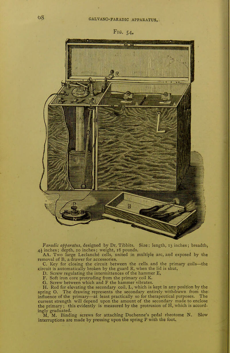 e>8 GALVANO-FARADIC APPARATUS. Faradic apparatus, designed by Dr. Tibbits. Size: length, 13 inches; breadth, 41 inches; depth, 10 inches; weight, 16 pounds. AA. Two large Leclanche cells, united in multiple arc, and exposed by the removal of B, a drawer for accessories. C. Key for closing the circuit between the cells and the primary coils—the circuit is automatically broken by the guard R, when the lid is shut. D. Screw regulating the intermittences of the hammer E. F. Soft iron core protruding from the primary coil K. G. Screw between which and F the hammer vibrates. H. Rod for elevating the secondary coil, L, which is kept in any position by the spring O. The drawing represents the secondary entirely withdrawn from the influence of the primary—at least practically so for therapeutical purposes. The current strength will depend upon the amount of the secondary made to enclose the primary; this evidently is measured by the protrusion of H, which is accord- ingly graduated. M, M. Binding screws for attaching Duchenne's pedal rheotome N. Slow interruptions are made by pressing upon the spring P with the foot.