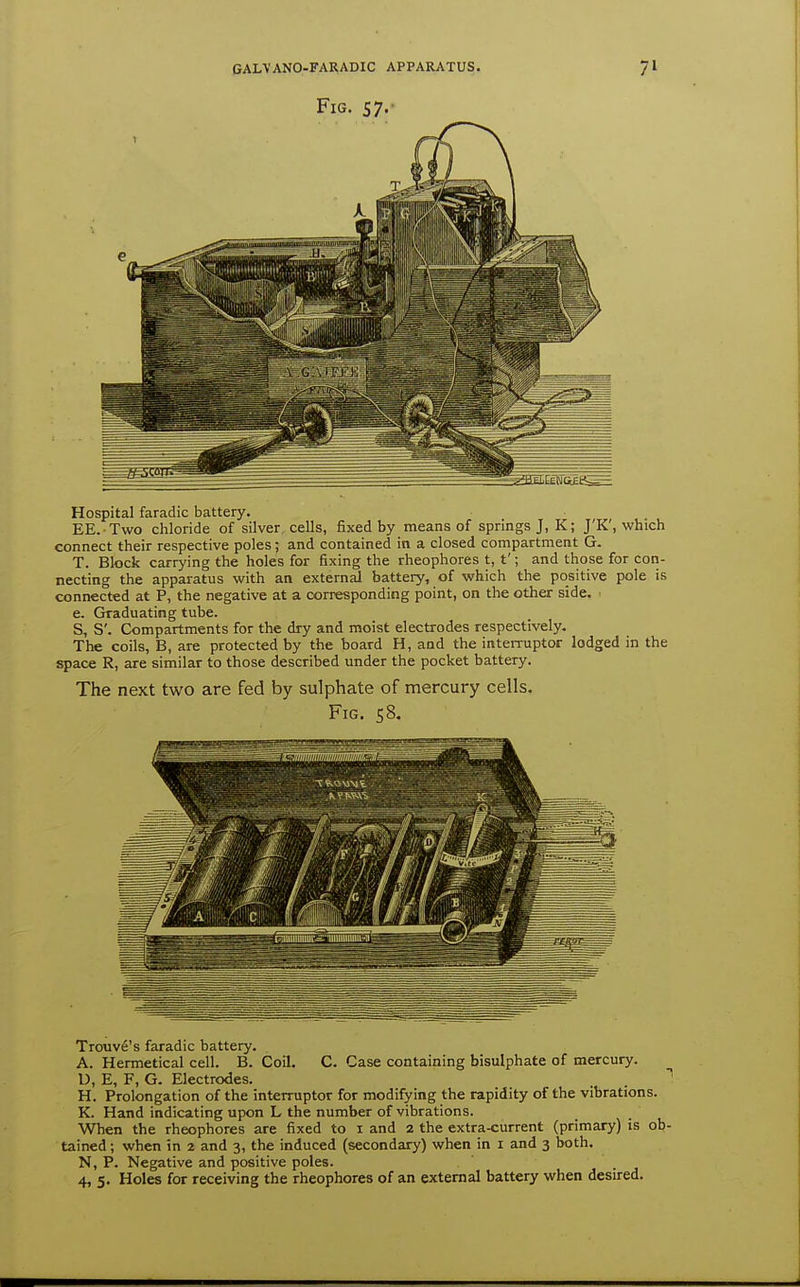 Fig. 57.- Hospital faradic battery. EE. Two chloride of silver cells, fixed by means of springs J, K; J'K', which connect their respective poles; and contained in a closed compartment G. T. Block carrying the holes for fixing the rheophores t, t'; and those for con- necting the apparatus with an external battery, of which the positive pole is connected at P, the negative at a corresponding point, on the other side. e. Graduating tube. S, S'. Compartments for the dry and moist electrodes respectively. The coils, B, are protected by the board H, and the interrupter lodged in the space R, are similar to those described under the pocket battery. The next two are fed by sulphate of mercury cells. Fig. 58. Trouve's faradic battery. A. Hermetical cell. B. Coil. C. Case containing bisulphate of mercury. U, E, F, G. Electrodes. . . H. Prolongation of the interruptor for modifying the rapidity of the vibrations. K. Hand indicating upon L the number of vibrations. When the rheophores are fixed to i and 2 the extra-current (primary) is ob- tained ; when in 2 and 3, the induced (secondary) when in i and 3 both. N, P. Negative and positive poles. 4, 5. Holes for receiving the rheophores of an external battery when desired.