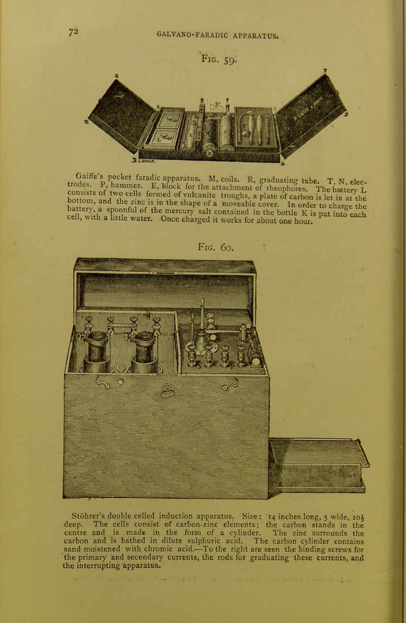 Fig. 59. tr?A D apparatus. M, coils. R, graduating tube. T N elec trodes P hammer. E, block for the attachment of rheophores The batt'eSl consists of two cells formed of vulcanite troughs, a plate of carbon is let in at the bo torn, and the z.nc is in the shape of a moveable cover. In order to charge he battery a spoonful of the mercury salt contained in the bottle K is put into each cell, with a little water. Once charged it works for about one hour. Fig. 60, Stohrer's double celled induction apparatus. Size: 14 inches long, 5 wide, loi deep. The cells consist of carbon-zinc elements; the carbon stands in the centre and is made in the form of a cylinder. The zinc surrounds the carbon and is bathed in dilute sulphuric acid. The carbon cylinder contains sand moistened with chromic acid.—To the right are seen the binding screws for the primary and secondary currents, the rods for graduating these currents, and the interrupting apparatus.