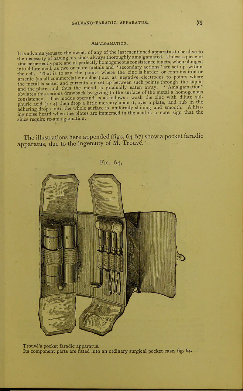 Amalgamation. It is advantageous to the owner of any of the last mentioned apparatus to be alive to the necessity of having his zincs always thoroughly amalgamated. Unless a piece of zinc be perfectly pure and of perfectly homogeneous consistence it acts, when plunged into dilute acid, as two or more metals and  secondary actions are set up within the cell. That is to say the points where the zinc is harder, or contains iron or arsenicVas all commercial zinc does) act as negative-electrodes to points where the metal is softer and currents are set up between such points through the liquid and the plate, and thus the metal is gradually eaten away. Amalgamation obviates this serious drawback by giving to the surface of the metal a homogenous consistency. The modus operandi is as follows : wash the zinc with dilute sul- phuric acid (i : 4) then drop a little mercury' upon it, over a plate, and rub in the adhering drops until the whole surface is uniformly shining and smooth. A hiss- ing noise heard when the plates are immersed in the acid is a sure sign that the zincs require re-amalgamation. The illustrations here appended (figs. 64-67) show a pocket faradic apparatus, due to the ingenuity of M. Trouv^.' Fig. 64. Trouvfi's pocket faradic apparatus. Its component parts are fitted into an ordinary surgical pocket case, fig. 64.