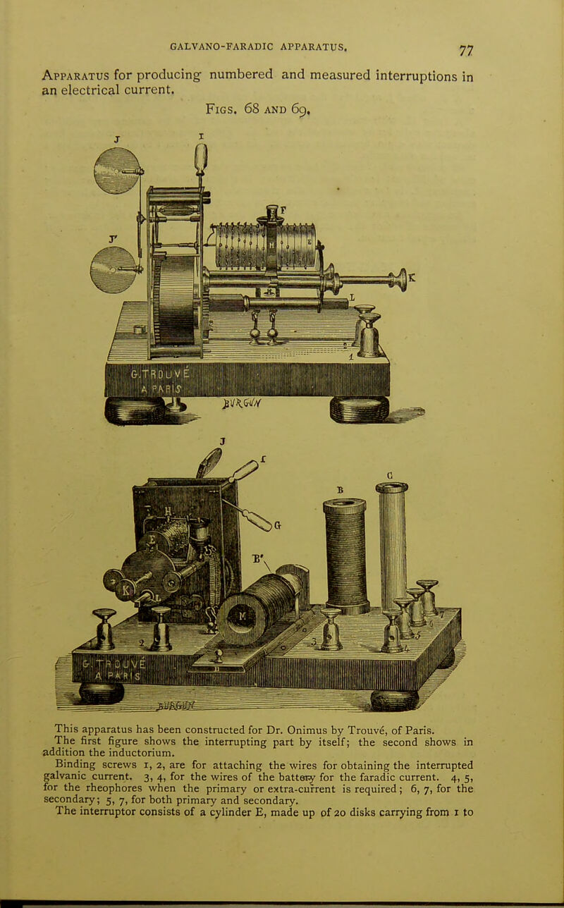 Apparatus for producing numbered and measured interruptions in an electrical current. Figs. 68 and 69, This apparatus has been constructed for Dr. Onimus by Trouve, of Paris. The first figure shows the interrupting part by itself; the second shows in addition the inductorium. Binding screws i, 2, are for attaching the wires for obtaining the interrupted galvanic current. 3, 4, for the wires of the battery for the faradic current. 4, 5, for the rheophores when the primary or extra-current is required; 6, 7, for the secondary; 5, 7, for both primary and secondary. The interrupter consists of a cylinder E, made up of 20 disks carrying from i to