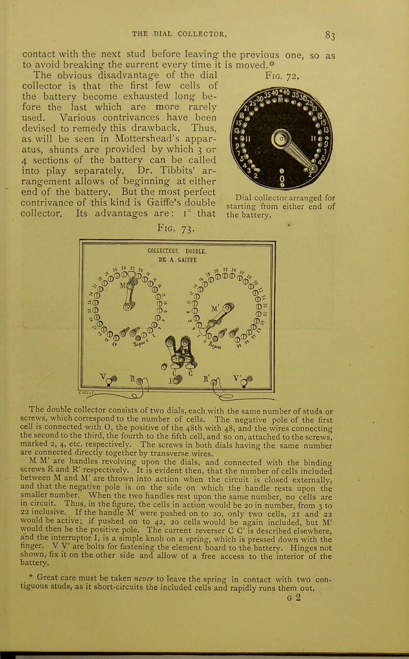 contact with the next stud before leaving- the previous one, so as to avoid brealvingf the current every time it is moved.'* The obvious disadvantage of the dial collector is that the first few cells of the battery become exhausted long- be- fore the last which are more rarely used. Various contrivances have been devised to remedy this drawback. Thus, as will be seen in Mottershead's appar- atus, shunts are provided by which 3 or 4 sections of the battery can be called into play separately. Dr. Tibbits' ar- rang-ement allows of beginning at either end of the battery. But the most perfect contrivance of this kind is Gaiffe's double collector. Its advantages are: 1° that Fig. 72. Dial collector arranged for starting from either end of the battery. Fig. 73. COLlECTEDr, DOCIiLE. BE A..GAIFFK . w   The double collector consists of two dials, each with the same number of studs or screws, which correspond to the number of cells. The negative pole of the first cell is connected with O, the positive of the 48th with 48, and the wires connecting the second to the third, the fourth to the fifth cell, and so on, attached to the screws, marked 2, 4, etc. respectively. The screws in both dials having the same number are connected directly together by transverse wires. M M' are handles revolving upon the dials, and connected with the binding screws R and R' respectively. It is evident then, that the number of cells included between M and M' are thrown into action when the circuit is closed externally, and that the negative pole is on the side on which the handle rests upon the smaller number. When the two handles rest upon the same number, no cells are in circuit. Thus, in the figure, the cells in action would be 20 in number, from 3 to 22 inclusive. If the handle M'were pushed on to 20, only two cells, 21 and 22 would be active; if pushed on to 42, 20 cells would be again included, but M' would then be the positive pole. The current reverser C C is described elsewhere, and the interruptor I, is a simple knob on a spring, which is pressed down with the finger. V V' are bolts for fastening the element board to the battery. Hinges not shown, fix it on the other side and allow of a free access to the interior of the battery. _ * Great care must be taken never to leave the spring in contact with two con- tiguous studs, as it short-circuits the included cells and rapidly runs them out. g2