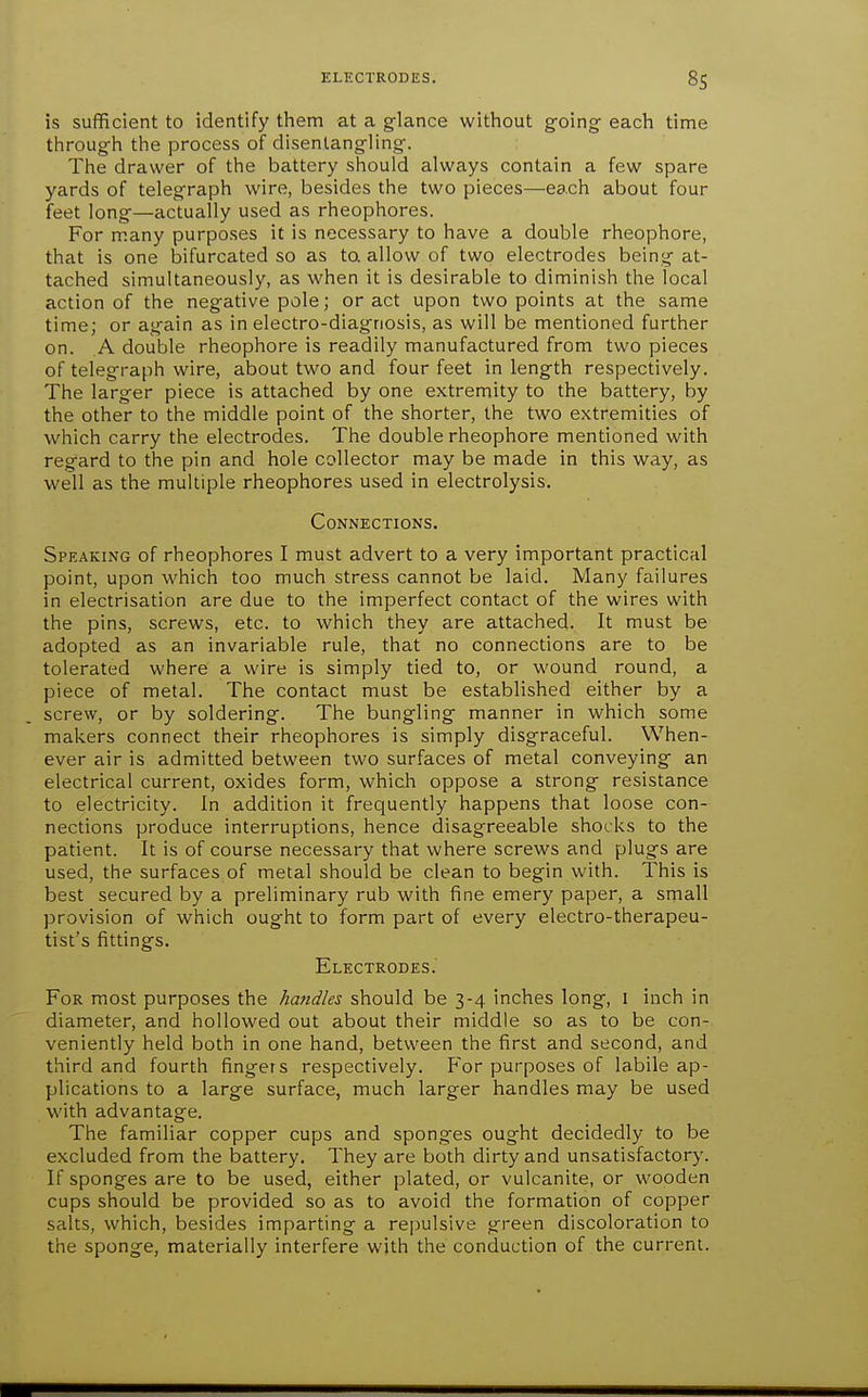 is sufficient to identify tiiem at a glance witliout going each time through the process of disentangling. The drawer of the battery should always contain a few spare yards of telegraph wire, besides the two pieces—each about four feet long—actually used as rheophores. For many purposes it is necessary to have a double rheophore, that is one bifurcated so as ta allow of two electrodes being at- tached simultaneously, as when it is desirable to diminish the local action of the negative pole; or act upon two points at the same time; or again as in electro-diagnosis, as will be mentioned further on. A double rheophore is readily manufactured from two pieces of telegraph wire, about two and four feet in length respectively. The larger piece is attached by one extremity to the battery, by the other to the middle point of the shorter, the two extremities of which carry the electrodes. The double rheophore mentioned with regard to the pin and hole collector may be made in this way, as well as the multiple rheophores used in electrolysis. Connections. Speaking of rheophores I must advert to a very important practical point, upon which too much stress cannot be laid. Many failures in electrisation are due to the imperfect contact of the wires with the pins, screws, etc. to which they are attached. It must be adopted as an invariable rule, that no connections are to be tolerated where a wire is simply tied to, or wound round, a piece of metal. The contact must be established either by a screw, or by soldering. The bungling manner in which some makers connect their rheophores is simply disgraceful. When- ever air is admitted between two surfaces of metal conveying an electrical current, oxides form, which oppose a strong resistance to electricity. In addition it frequently happens that loose con- nections produce interruptions, hence disagreeable shocks to the patient. It is of course necessary that where screws and plugs are used, the surfaces of metal should be clean to begin with. This is best secured by a preliminary rub with fine emery paper, a small provision of which ought to form part of every electro-therapeu- tist's fittings. Electrodes. For most purposes the handles should be 3-4 inches long, i inch in diameter, and hollowed out about their middle so as to be con- veniently held both in one hand, between the first and second, and third and fourth fingers respectively. For purposes of labile ap- plications to a large surface, much larger handles may be used with advantage. The familiar copper cups and sponges ought decidedly to be excluded from the battery. They are both dirty and unsatisfactory. If sponges are to be used, either plated, or vulcanite, or wooden cups should be provided so as to avoid the formation of copper salts, which, besides imparting a repulsive green discoloration to the sponge, materially interfere with the conduction of the current.