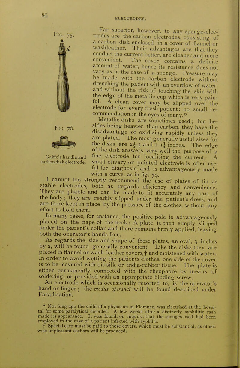 ELECTRODES. Fig. 76. Far superior, however, to any sponge-elec- trodes are the carbon electrodes, consisting- of a carbon disk enclosed in a cover of flannel or washleather. Their advantages are that they conduct the current better, are cleaner and more convenient. The cover contains a definite amount of water, hence its resistance does not vary as in the case of a sponge. Pressure may be made with the carbon electrode without drenching the patient with an overflow of water, and without the risk of touching the skin with the edge of the metallic cup which is very pain- ful. A clean cover may be slipped over the electrode for every fresh patient: no small re- commendation in the eyes of many.<» Metallic disks are sometimes used; but be- sides being heavier than carbon, they have the disadvantage of oxidizing rapidly unless they are plated. The most generally useful sizes for the disks are 2I-3 and i-i^ inches. The edge of the disk answers very well the purpose of a fine electrode for localising the current. A small olivary or pointed electrode is often use- ful for diagnosis, and is advantageously made with a curve, as in fig. 79. I cannot too strongly recommend the use of plates of tin as stable electrodes, both as regards efficiency and convenience. They are pliable and can be made to fit accurately any part of the body; they are readily slipped under the patient's dress, and are there kept in place by the pressure of the clothes, without any effort to hold them. In many cases, for instance, the positive pole is advantageously placed on the nape of the neck: A plate is then simply slipped under the patient's collar and there remains firmly applied, leaving both the operator's hands free. As regards the size and shape of these plates, an oval, 3 inches by 2, will be found generally convenient. Like the disks they are placed in flannel or wash-leather covers,f and moistened with water. In order to avoid wetting the patients clothes, one side of the cover is to be covered with oil-silk or india-rubber tissue. The plate is either permanently connected with the rheophore by means of soldering, or provided with an appropriate binding screw. An electrode which is occasionally resorted to, is the operator's hand or finger; the modus operandi will be found described under Faradisation. Gaiffe's handle and carbon disk electrode. * Not long ago the child of a physician in Florence, was electrised at the hospi- tal for some paralytical disorder. A few weeks after a distinctly syphilitic rash made its appearance. It was found, on inquiry, that the sponges used had been employed in the case of a patient infected with syphilis. f Special care must be paid to these covers, which must be substantial, as other- wise unpleasant eschars will be produced.