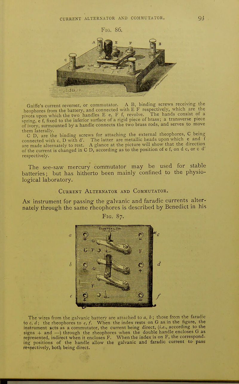 Fig. 86. Gaiffe's current reverser, or commutator. A B, binding screws receivmg the heophores from the battery, and connected with E F respectively, which are the pivots upon which the two handles E e, F f, revolve. The hands consist of a spring, e f, fixed to the inferior surface of a rigid piece of brass; a transverse piece of ivory, surmounted by a handle connects the two brass rods, and serves to move them laterally. i. • C D, are the binding screws for attaching the external rheophores, C being connected with c, D with d'. The latter are metallic heads upon which e and f are made alternately to rest. A glance at the picture will show that the direction of the current is changed in C D, according as to the position of e f, on d c, or c d respectively. The see-saw mercury commutator may be used for stable batteries; but has hitherto been mainly confined to the physio- logical laboratory. Current Alternator and Commutator. An instrument for passing the galvanic and faradic currents alter- nately through the same rheophores is described by Benedict in his Fig. 87. The wires from the galvanic battery are attached to a, i ; those from the faradic to c, d; the rheophores to e, f. When the index rests on G as in the figure, the instrument acts as a commutator, the current being direct, {i.e., according to the signs + and —) through the rheophores when the double handle encloses G as represented, indirect when it encloses F. When the index is on F, the correspond- ing positions of the handle allow the galvanic and faradic current to pass respectively, both being direct.