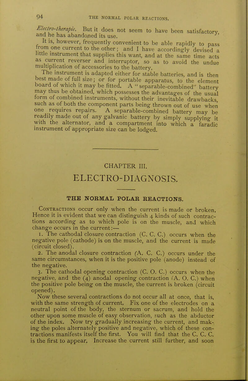 THE NORMAL POLAR REACTIONS. Electro-therapie. But it does not seem to have been satisfactory and he has abandoned its use. It is, however, frequently convenient to be able rapidly to pass from one current to the other; and I have accordingly devised a little instrument that supplies this want, and at the same time acts as current reverser and interruptor, so as to avoid the undue multiplication of accessories to the battery. The instrument is adapted either for stable batteries, and is then best made of full size; or for portable apparatus, to the element board of which it may be fitted. A  separable-combined battery may thus be obtained, which possesses the advantages of the usual form of combined instruments, without their inevitable drawbacks, such as of both the component parts being thrown out of use when one requires repairs. A separable-combined battery may be readily made out of any galvanic battery by simply supplying it with the alternator, and a compartment into which a faradic instrument of appropriate size can be lodged. CHAPTER III. ELECTRO-DIAGNOSIS. THE NORMAL POLAR REACTIONS. Contractions occur only when the current is made or broken. Hence it is evident that we can distinguish 4 kinds of such contrac- tions according as to which pole is on the muscle, and which change occurs in the current:— 1. The cathodal closure contraction (C. C. C.) occurs when the negative pole (cathode) is on the muscle, and the current is made (circuit closed). 2. The anodal closure contraction (A. C. C.) occurs under the same circumstances, when it is the positive pole (anode) instead of the negative. 3. The cathodal opening contraction (C. O. C.) occurs when the negative, and the (4) anodal opening contraction iK. O. C.) when the positive pole being on the muscle, the current is broken (circuit opened). Now these several contractions do not occur all at once, that is, with the same strength of current. Fix one of the electrodes on a neutral point of the body, the sternum or sacrum, and hold the other upon some muscle of easy observation, such as the abductor of the index. Now try gradually increasing the current, and mak- ing the poles alternately positive and negative, which of these con- tractions manifests itself the first. You will find that the C. C. C. is the first to appear. Increase the current still further, and soon