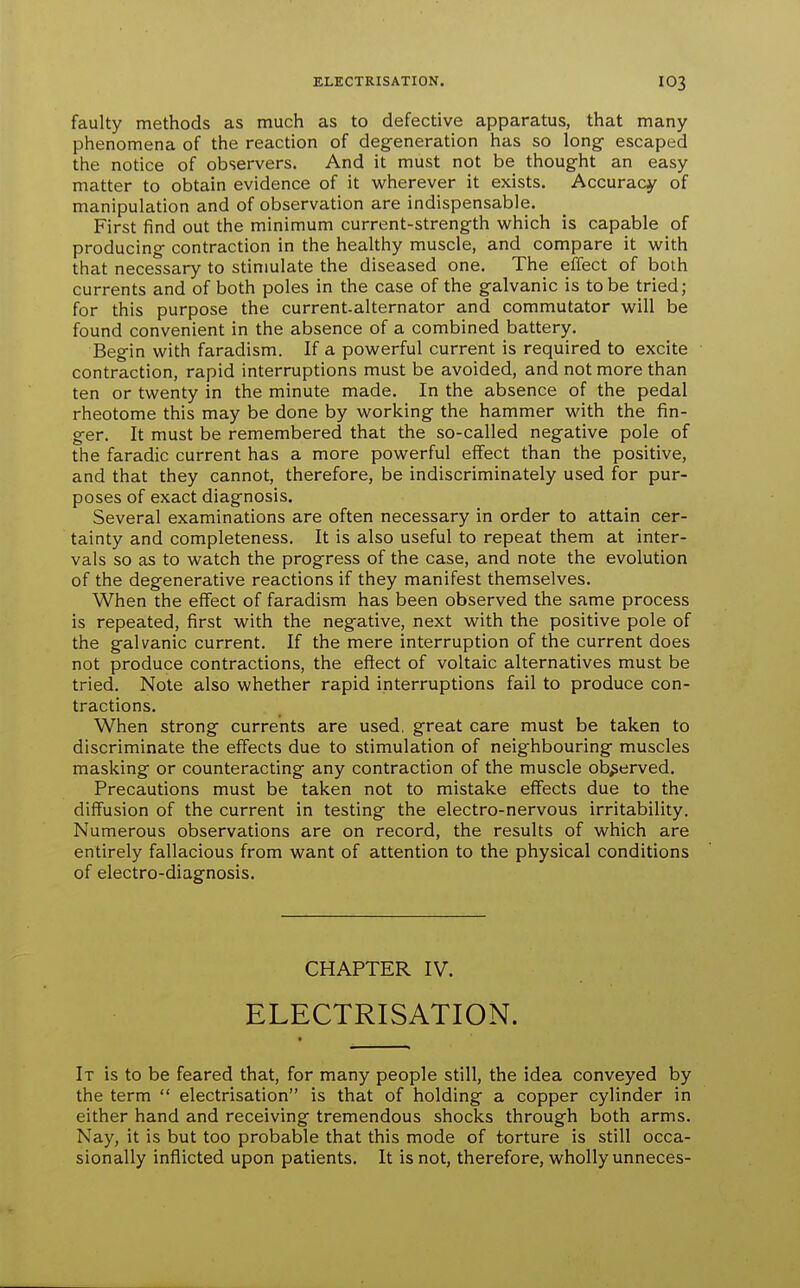 faulty methods as much as to defective apparatus, that many phenomena of the reaction of degeneration has so long- escaped the notice of observers. And it must not be thought an easy matter to obtain evidence of it wherever it exists. Accuracy of manipulation and of observation are indispensable. First find out the minimum current-strength which is capable of producing contraction in the healthy muscle, and compare it with that necessary to stimulate the diseased one. The effect of both currents and of both poles in the case of the galvanic is to be tried; for this purpose the current-alternator and commutator will be found convenient in the absence of a combined battery. Begin with faradism. If a powerful current is required to excite contraction, rapid interruptions must be avoided, and not more than ten or twenty in the minute made. In the absence of the pedal rheotome this may be done by working the hammer with the fin- ger. It must be remembered that the so-called negative pole of the faradic current has a more powerful effect than the positive, and that they cannot, therefore, be indiscriminately used for pur- poses of exact diagnosis. Several examinations are often necessary in order to attain cer- tainty and completeness. It is also useful to repeat them at inter- vals so as to watch the progress of the case, and note the evolution of the degenerative reactions if they manifest themselves. When the effect of faradism has been observed the same process is repeated, first with the negative, next with the positive pole of the galvanic current. If the mere interruption of the current does not produce contractions, the effect of voltaic alternatives must be tried. Note also whether rapid interruptions fail to produce con- tractions. When strong currents are used, great care must be taken to discriminate the effects due to stimulation of neighbouring muscles masking or counteracting any contraction of the muscle observed. Precautions must be taken not to mistake effects due to the diffusion of the current in testing the electro-nervous irritability. Numerous observations are on record, the results of which are entirely fallacious from want of attention to the physical conditions of electro-diagnosis. CHAPTER IV. ELECTRISATION. It is to be feared that, for many people still, the idea conveyed by the term  electrisation is that of holding a copper cylinder in either hand and receiving tremendous shocks through both arms. Nay, it is but too probable that this mode of torture is still occa- sionally inflicted upon patients. It is not, therefore, wholly unneces-