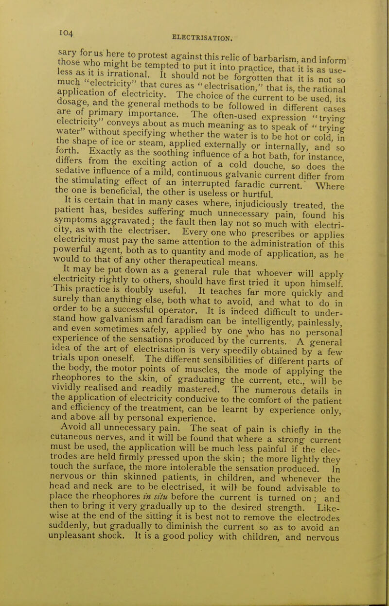 sary for us here to protest against this relic of barbarism and inform hose who might be tempted to put it into practice S'it s as us? m?ch-eleclricir;It that U Ts not^^' uiuLn electricity that cures as  electr sat on, that is the rational apphcation of electricity. The choice of the cur en to be used it dosage, and the general methods to be followed Tn different cases electr ci^r^ i-portance. The often-used expression '^tryTng electr city conveys about as much meaning as to speak of  trvin? 7hTLT''r' '''' -tfr is to b^hot or coSin the shape of ice or steam, applied externally or internally, and so di?er's f^om L^' the soothing influence of a hot bath, foHnstance! differs from the exxiting action of a cold douche, so does the sedative influence of a mild, continuous galvanic current differ from the stimulating eff-ect of an interrupted faradic current. Wher^ the one is beneficial, the other is useless or hurtful It IS certain that in many cases where, injudiciously treated the patient has. besides suffering much unnecessary pain, found his symptoms aggravated; the fault then lay not so much ^ith electr ! city as with the electriser. Every one who prescribes or applies electnci y must pay the same attention to the administration of this powerful agent both as to quantity and mode of application, as he would to that of any other therapeutical means. It may be put down as a general rule that whoever will apply electricity nghtly to others, should have first tried it upon himself ■This practice is doubly useful. It teaches far more quickly and surely than anything else, both what to avoid, and what to do in order to be a successful operator. It is indeed difficult to under- stand how galvanism and faradism can be intelligently painlessly and even sometimes safely, applied by one who has no personal experience of the sensations produced by the currents. A general idea of the art of electrisation is very speedily obtained by a few trials upon oneself. The different sensibilities of difl-erent parts of the body, the motor points of muscles, the mode of applying the rheophores to the skin, of graduating the current, etc., will be vividly realised and readily mastered. The numerous details in the application of electricity conducive to the comfort of the patient and efficiency of the treatment, can be learnt by experience only, and above all by personal experience. Avoid all unnecessary pain. The seat of pain is chiefly in the cutaneous nerves, and it will be found that where a strong current must be used, the application will be much less painful if the elec- trodes are held firmly pressed upon the skin; the more lightly they touch the surface, the more intolerable the sensation produced. In nervous or thin skinned patients, in children, and whenever the head and neck are to be electrised, it will be found advisable to place the rheophores m situ before the current is turned on ; and then to bring it very gradually up to the desired strength. Like- wise at the end of the sitting it is best not to remove the electrodes suddenly, but gradually to diminish the current so as to avoid an unpleasant shock. It is a good policy with children, and nervous