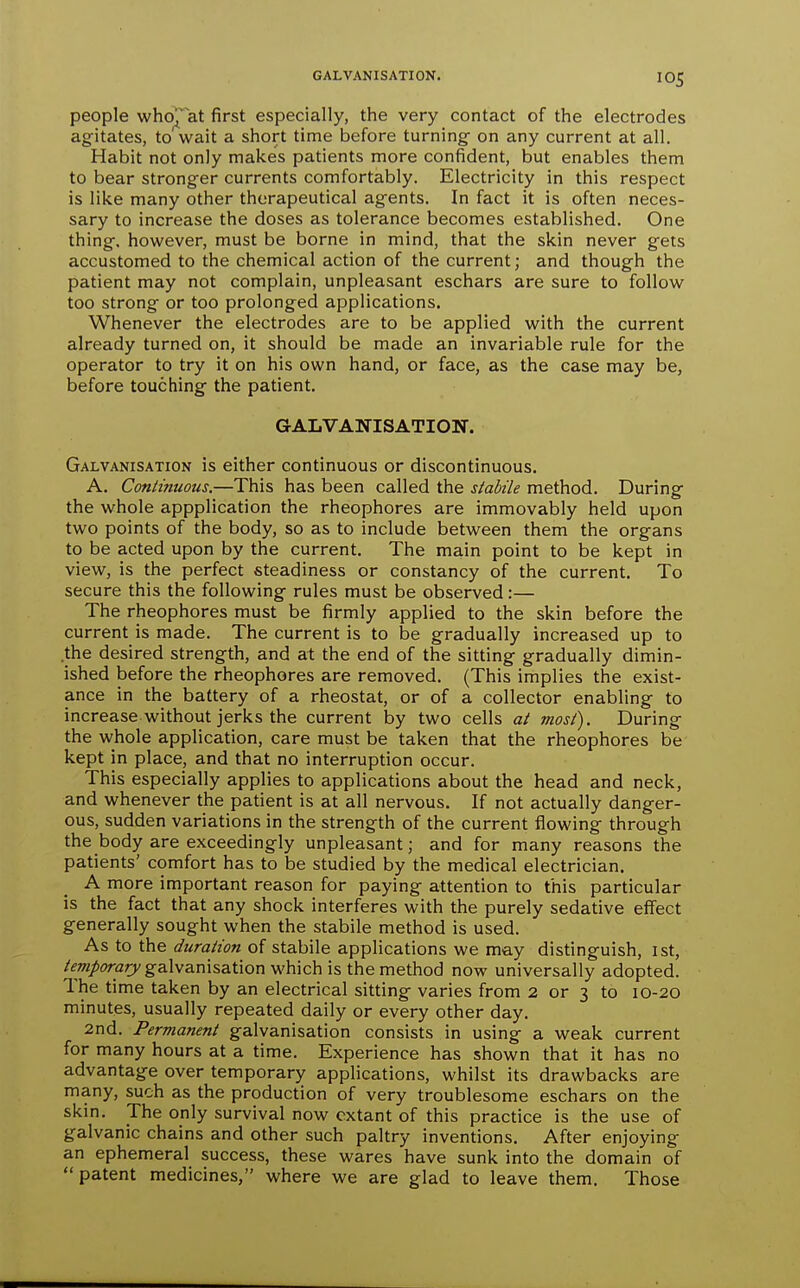 GALVANISATION. people who^at first especially, the very contact of the electrodes agitates, to wait a short time before turning- on any current at all. Habit not only makes patients more confident, but enables them to bear stronger currents comfortably. Electricity in this respect is like many other therapeutical agents. In fact it is often neces- sary to increase the doses as tolerance becomes established. One thing, however, must be borne in mind, that the skin never gets accustomed to the chemical action of the current; and though the patient may not complain, unpleasant eschars are sure to follow too strong or too prolonged applications. Whenever the electrodes are to be applied with the current already turned on, it should be made an invariable rule for the operator to try it on his own hand, or face, as the case may be, before touching the patient. GALVANISATION. Galvanisation is either continuous or discontinuous. A. Continuous.—This has been called the stabile method. During the whole appplication the rheophores are immovably held upon two points of the body, so as to include between them the organs to be acted upon by the current. The main point to be kept in view, is the perfect steadiness or constancy of the current. To secure this the following rules must be observed:— The rheophores must be firmly applied to the skin before the current is made. The current is to be gradually increased up to .the desired strength, and at the end of the sitting gradually dimin- ished before the rheophores are removed. (This implies the exist- ance in the battery of a rheostat, or of a collector enabling to increase without jerks the current by two cells at most). During the whole application, care must be taken that the rheophores be kept in place, and that no interruption occur. This especially applies to applications about the head and neck, and whenever the patient is at all nervous. If not actually danger- ous, sudden variations in the strength of the current flowing through the body are exceedingly unpleasant; and for many reasons the patients' comfort has to be studied by the medical electrician. A more important reason for paying attention to this particular is the fact that any shock interferes with the purely sedative effect generally sought when the stabile method is used. As to the duration of stabile applications we may distinguish, 1st, /<?w/<?rflry galvanisation which is the method now universally adopted. The time taken by an electrical sitting varies from 2 or 3 to 10-20 minutes, usually repeated daily or every other day. 2nd. Permanent galvanisation consists in using a weak current for many hours at a time. Experience has shown that it has no advantage over temporary applications, whilst its drawbacks are many, such as the production of very troublesome eschars on the skin. The only survival now extant of this practice is the use of galvanic chains and other such paltry inventions. After enjoying an ephemeral success, these wares have sunk into the domain of patent medicines, where we are glad to leave them. Those