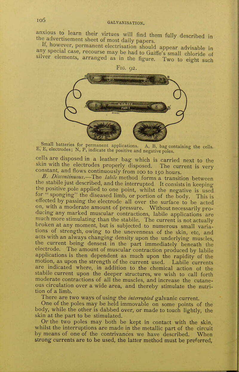 io5 GALVANISATION. anxious to learn their virtues will find them fully described in the advertisement sheet of most daily papers If, however, permanent electrisation should appear advisable in any special case, recourse may be had to Gaiffe's small chloride of silver elements, arranged as in the figure. Two to eight such Fig. 92. Small batteries for permanent applications. A, B, bag containing the cells, ii, ii, electrodes; N, P, mdicate the positive and negative poles. cells are disposed in a leather bag which is carried next to the skin with the electrodes properly disposed. The current is very constant, and flows continuously from lOO to 150 hours. B. Discontinuous.—The labile method forms a transition between the stabile just described, and the interrupted. It consists in keeping the positive pole applied to one point, whilst the negative is used for  sponging the diseased limb, or portion of the body. This is effected by passing the electrode all over the surface to be acted on, with a moderate amount of pressure. Without necessarily pro- ducing any marked muscular contractions, labile applications are much more stimulating than the stabile. The current is not actually broken at any moment, but is subjected to numerous small varia- tions of strength, owing to the unevenness of the skin, etc, and acts with an always changing density upon the underlying muscles, the current being densest in the part immediately beneath the electrode. The amount of muscular contraction produced by labile applications is then dependent as much upon the rapidity of the motion, as upon the strength of the current used. Labile currents are indicated where, in addition to the chemical action of the stabile current upon the deeper structures, we wish to call forth moderate contractions of all the muscles, and increase the cutane- ous circulation over a wide area, and thereby stimulate the nutri- tion of a limb. There are two ways of using the interrupted galvanic current. One of the poles may be held immovable on some points of the body, while the other is dabbed over, or made to touch lightly, the skin at the part to be stimulated. Or the two poles may both be kept in contact with the skin, whilst the interruptions are made in the metallic part of the circuit by means of one of the contrivances we have described. When strong currents are to be used, the latter method must be preferred,