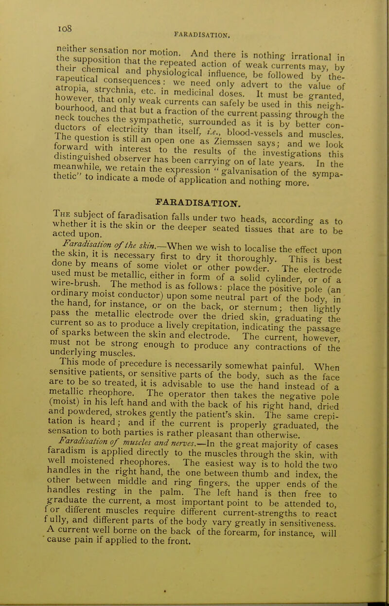 io8 FARADISATION. their Xw^? A u '^^Pf^^ed action of weak currents may. bv rapeutSalTnnU P^y^'^^^g:'^^! influence, be followed by^'the^ l^roZ^^^^^ ^.^d °ly advert to the value of howeier Si' ,'^d'c'nal doses. It must be granted nowever that only weak currents can safely be used in this nei ne°c?touche'.1h''' '^ V''^^'^ current pSng th ^ughfi; neck touches the sympathetic, surrounded as i is by better con The puesln 1:1.,?''''''' blood-vessels'and muscles. 1 he question is still an open one as Ziemssen says: and we look forward with interest to the results of the investSi^s tht distinguished observer has been carrying on of late yefrs In the rneanwhUe, we retain the expressiongalvanisaUon of the symu^. thetic to indicate a mode of application and nothing more. PARADISATIOH, The subject of faradisation falls under two heads, according as to rct^Jrpon '^^P^^ ^^^^^^ tissu;sTat ar! to b'e thfltn 'T'^ ^^/«.-When we wish to localise the effect upon the skin, It IS necessary first to dry it thoroughly. This is best done by means of some violet or other powder The electrode wirerul''Tr;.i'^''^ °f - -^'d cylinder, or o? : wire-brush. The method is as follows: place the positive pole (an theS T'' 7ductor) upon some neutral part'^of the body, in the hand, for instance, or on the back, or sternum; then lightly pass the metallic electrode over the dried skin, graduating the nT.T\''u\ P''^'^. ^ ''^'y crepitation, indicating the pafsage of sparks between the skin and electrode. The curfent, howeve^r! must not be strong enough to produce any contractions of the underlying muscles. This mode of precedure is necessarily somewhat painful. When sensitive patients, or sensitive parts of the body, such as the face are to be so treated, it is advisable to use the hand instead of a metal ic_ rheophore. The operator then takes the negative pole (moist) in his left hand and with the back of his right hand dried and powdered, strokes gently the patient's skin. The same'crepi- tation is heard ; and if the current is properly graduated, the sensation to both parties is rather pleasant than otherwise. Faradisation of muscles and nervesthe great majority of cases taradism is applied directly to the muscles through the skin, with well moistened rheophores. The easiest way is to hold the two handles in the right hand, the one between thumb and index, the other between middle and ring fingers, the upper ends of the handles resting in the palm. The left hand is then free to graduate the current, a most important point to be attended to lor different muscles require different current-strengths to react t ully, and different parts of the body vary greatly in sensitiveness A current well borne on the back of the forearm, for instance, will cause pain if applied to the front.