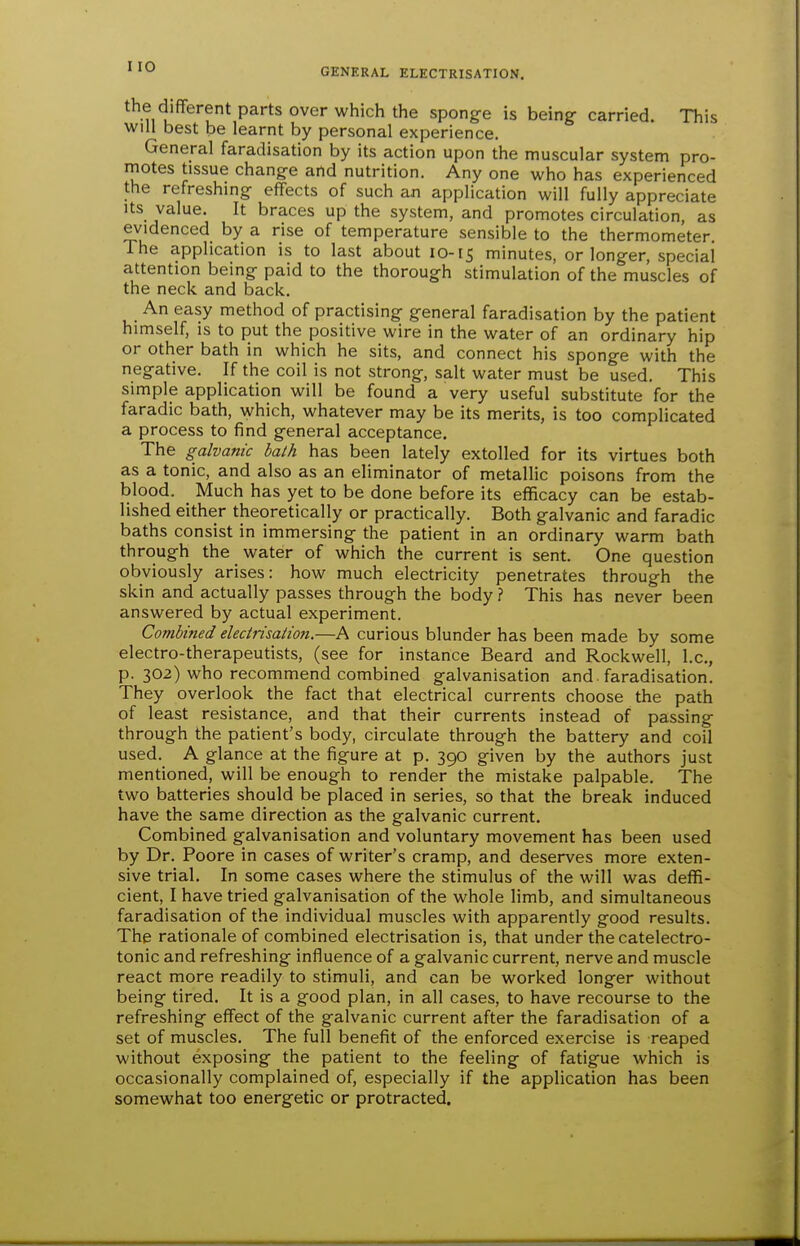 the different parts over which the sponge is being- carried. This will best be learnt by personal experience. General faradisation by its action upon the muscular system pro- motes tissue change and nutrition. Any one who has experienced the refreshing effects of such an application will fully appreciate Its value. It braces up the system, and promotes circulation, as evidenced by a rise of temperature sensible to the thermometer. The application is to last about 10-15 minutes, or longer, special attention being paid to the thorough stimulation of the muscles of the neck and back. An easy method of practising general faradisation by the patient himself, is to put the positive wire in the water of an ordinary hip or other bath in which he sits, and connect his sponge with the negative. If the coil is not strong, salt water must be used. This simple application will be found a very useful substitute for the faradic bath, which, whatever may be its merits, is too complicated a process to find general acceptance. The galvanic balh has been lately extolled for its virtues both as a tonic, and also as an eliminator of metallic poisons from the blood. Much has yet to be done before its efficacy can be estab- lished either theoretically or practically. Both galvanic and faradic baths consist in immersing the patient in an ordinary warm bath through the water of which the current is sent. One question obviously arises: how much electricity penetrates through the skin and actually passes through the body ? This has never been answered by actual experiment. Combined electrisalion.—A curious blunder has been made by some electro-therapeutists, (see for instance Beard and Rockwell, I.e., p. 302) who recommend combined galvanisation and faradisation. They overlook the fact that electrical currents choose the path of least resistance, and that their currents instead of passing through the patient's body, circulate through the battery and coil used. A glance at the figure at p. 390 given by the authors just mentioned, will be enough to render the mistake palpable. The two batteries should be placed in series, so that the break induced have the same direction as the galvanic current. Combined galvanisation and voluntary movement has been used by Dr. Poore in cases of writer's cramp, and deserves more exten- sive trial. In some cases where the stimulus of the will was deffi- cient, I have tried galvanisation of the whole limb, and simultaneous faradisation of the individual muscles with apparently good results. The rationale of combined electrisation is, that under the catelectro- tonic and refreshing influence of a galvanic current, nerve and muscle react more readily to stimuli, and can be worked longer without being tired. It is a good plan, in all cases, to have recourse to the refreshing effect of the galvanic current after the faradisation of a set of muscles. The full benefit of the enforced exercise is reaped without exposing the patient to the feeling of fatigue which is occasionally complained of, especially if the application has been somewhat too energetic or protracted.