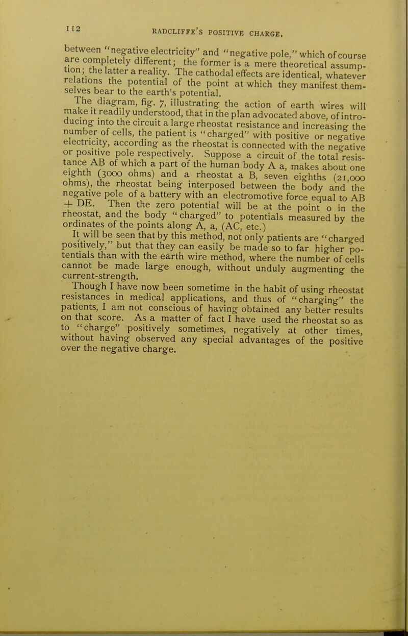 arrrZnlTr^r^''!'''7''r^^ negative pole. which of course Hon ^ diflFerent; the former is a mere theoretical assump- rpl^H ^ ^'^^^oda] effects are identical, whatever rc ations the potential of the point at which they manifest them- selves bear to the earth's potential. The diagram, fig. 7, illustrating the action of earth wires will make it readily understood, that in the plan advocated above, of intro- ducing into the circuit a large rheostat resistance and increasing- the number of cells, the patient is charged with positive or negative electricity, according as the rheostat is connected with the negative or positive pole respectively. Suppose a circuit of the total resis- tance AB of which a part of the human body A a, makes about one eighth (3000 ohms) and a rheostat a B, seven eighths (21 000 ohms), the rheostat being interposed between the body and'the negative pole of a battery with an electromotive force equal to AB -f DE. Then the zero potential will be at the point o in the rheostat, and the body  charged to potentials measured by the ordinates of the points along A, a, (AC, etc.) It will be seen that by this method, not only patients are charged positively, but that they can easily be made so to far higher po- tentials than with the earth wire method, where the number of cells cannot be made large enough, without unduly augmenting- the current-strength. Though I have now been sometime in the habit of using rheostat resistances in medical applications, and thus of charging the patients, I am not conscious of having obtained any better results on that score. As a matter of fact I have used the rheostat so as to charge positively sometimes, negatively at other times, without having observed any special advantages of the positive over the negative charge.